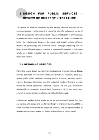 2 DESIGN                             FOR                 PUBLIC                         SERVICES                              –
             REVIEW OF CURRENT LITERATURE


The	
   review	
   of	
   literature	
   summons	
   up	
   the	
   existing	
   relevant	
   research	
   of	
   the	
  
examined	
  subject.	
  	
  Furthermore,	
  it	
  presents	
  the	
  scientific	
  background	
  on	
  top	
  of	
  
which	
  an	
  appropriate	
  framework	
  is	
  built.	
  First,	
  an	
  introduction	
  to	
  service	
  design	
  
is	
   presented	
   and	
   its	
   implications	
   for	
   public	
   services	
   are	
   shown.	
   To	
   understand	
  
better	
   the	
   relationships	
   between	
   the	
   public	
   and	
   private	
   sectors,	
   different	
  
theories	
   of	
   partnerships	
   are	
   examined	
   further.	
   Through	
   underlining	
   the	
   key	
  
issues	
   in	
   the	
   different	
   areas	
   of	
   research,	
   a	
   theoretical	
   framework	
   is	
   built	
   upon	
  
which,	
   an	
   in	
   depth	
   evaluation	
   can	
   be	
   constructed	
   for	
   further	
   analysis	
   in	
   the	
  
discussion	
  -­‐chapter.	
  


       2.1 DESIGNING SERVICES


Interest	
   to	
   service	
   design	
   has	
   risen	
   from	
   the	
   beginning	
   of	
   the	
   service	
   era.	
   Today,	
  
services	
   dominate	
   the	
   economic	
   landscape	
   (Sundbo	
   &	
   Toivonen,	
   2011	
   p.3).	
  
Moritz	
   (2005,	
   p.23)	
   identified	
   booming	
   service	
   economy,	
   satisfied	
   product	
  
market,	
   developed	
   technology	
   and	
   the	
   individual	
   needs	
   of	
   humans	
   as	
   main	
  
drivers	
   to	
   service	
   revolution.	
   However,	
   services	
   are	
   not	
   just	
   productions	
  
separated	
  form	
  the	
  entities	
  around	
  them.	
  Gummesson	
  (2012)	
  sees	
  society	
  as	
  a	
  
network	
  of	
  service	
  systems	
  in	
  which	
  we	
  are	
  all	
  actively	
  involved.	
  
	
  
Professionals	
   working	
   in	
   the	
   service	
   sector	
   are	
   not	
   necessarily	
   aware	
   that	
   they	
  
are	
  working	
  with	
  design	
  and	
  use	
  Service	
  Design	
  to	
  improve	
  it	
  (Moritz,	
  2005).	
  In	
  
order	
   to	
   better	
   understand	
   the	
   design	
   of	
   services,	
   first	
   the	
   characteristics	
   of	
  
services	
  and	
  the	
  rise	
  of	
  service	
  era	
  should	
  be	
  looked	
  into	
  in	
  further	
  detail.	
  




	
                                                                16	
  
 