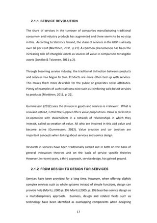 2.1.1 SERVICE REVOLUTION

The	
   share	
   of	
   services	
   in	
   the	
   turnover	
   of	
   companies	
   manufacturing	
   traditional	
  
consumer-­‐	
   and	
   industry	
   products	
   has	
   augmented	
   and	
   there	
   seems	
   to	
   be	
   no	
   stop	
  
in	
  this.	
  	
  According	
  to	
  Statistics	
  Finland,	
  the	
  share	
  of	
  services	
  in	
  the	
  GDP	
  is	
  already	
  
over	
  60	
  per	
  cent	
  (Miettinen,	
  2011,	
  p.21).	
  A	
  common	
  phenomenon	
  has	
  been	
  the	
  
increasing	
  role	
  of	
  intangible	
  assets	
  as	
  sources	
  of	
  value	
  in	
  comparison	
  to	
  tangible	
  
assets	
  (Sundbo	
  &	
  Toivonen,	
  2011	
  p.2).	
  	
  
	
  
Through	
  blooming	
  service	
  industry,	
  the	
  traditional	
  distinction	
  between	
  products	
  
and	
   services	
   has	
   begun	
   to	
   blur.	
   Products	
   are	
   more	
   often	
   tied	
   up	
   with	
   services.	
  
This	
   makes	
   them	
   more	
   desirable	
   for	
   the	
   public	
   or	
   generates	
   novel	
   attributes.	
  
Plenty	
  of	
  examples	
  of	
  such	
  coalitions	
  exist	
  such	
  as	
  combining	
  web-­‐based	
  services	
  
to	
  products	
  (Miettinen,	
  2011,	
  p.	
  22).	
  
	
  
Gummesson	
   (2012)	
   sees	
   the	
   division	
   in	
   goods	
   and	
   services	
   is	
   irrelevant.	
   	
   What	
   is	
  
relevant	
  instead,	
  is	
  that	
  the	
  supplier	
  offers	
  value	
  propositions.	
  Value	
  is	
  created	
  in	
  
co-­‐operation	
   with	
   stakeholders	
   in	
   a	
   network	
   of	
   relationships	
   in	
   which	
   they	
  
interact,	
   called	
   co-­‐creation	
   of	
   value.	
   All	
   who	
   are	
   involved	
   in	
   this	
   add	
   value	
   and	
  
become	
   active	
   (Gummesson,	
   2012).	
   Value	
   creation	
   and	
   co-­‐	
   creation	
   are	
  
important	
  concepts	
  when	
  talking	
  about	
  services	
  and	
  service	
  design.	
  
	
  
Research	
   in	
   services	
   have	
   been	
   traditionally	
   carried	
   out	
   in	
   both	
   on	
   the	
   basis	
   of	
  
general	
   innovation	
   theories	
   and	
   on	
   the	
   basis	
   of	
   service	
   specific	
   theories	
  
However,	
  in	
  recent	
  years,	
  a	
  third	
  approach,	
  service	
  design,	
  has	
  gained	
  ground.	
  	
  


       2.1.2 FROM DESIGN TO DESIGN FOR SERVICES

Services	
   have	
   been	
   provided	
   for	
   a	
   long	
   time.	
   However,	
   when	
   offering	
   slightly	
  
complex	
  services	
  such	
  as	
  whole	
  systems	
  instead	
  of	
  simple	
  functions,	
  design	
  can	
  
provide	
  help	
  (Moritz,	
  2005	
  p.	
  39).	
  Moritz	
  (2005,	
  p.	
  19)	
  describes	
  service	
  design	
  as	
  
a	
   multidisciplinary	
   approach.	
   	
   Business,	
   design	
   and	
   related	
   fields	
   such	
   as	
  
technology	
   have	
   been	
   identified	
   as	
   overlapping	
   components	
   when	
   designing	
  


	
                                                                17	
  
 