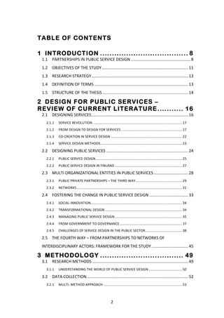 TABLE OF CONTENTS
	
  

1 	
   INTRODUCTION ..................................... 8 	
  
       1.1	
   PARTNERSHIPS	
  IN	
  PUBLIC	
  SERVICE	
  DESIGN	
  ....................................................	
  8	
  
       1.2	
   OBJECTIVES	
  OF	
  THE	
  STUDY	
  ............................................................................	
  11	
  
       1.3	
   RESEARCH	
  STRATEGY	
  
                                   .....................................................................................	
  13	
  
       1.4	
   DEFINITION	
  OF	
  TERMS	
  ..................................................................................	
  13	
  
       1.5	
   STRUCTURE	
  OF	
  THE	
  THESIS	
  ...........................................................................	
  14	
  

2 	
   DESIGN FOR PUBLIC SERVICES –
REVIEW OF CURRENT LITERATURE ........... 16 	
  
       2.1	
   DESIGNING	
  SERVICES	
  
                                    .....................................................................................	
  16	
  
          2.1.1	
   SERVICE	
  REVOLUTION	
  ..............................................................................................	
  17	
  
          2.1.2	
   FROM	
  DESIGN	
  TO	
  DESIGN	
  FOR	
  SERVICES	
  ................................................................	
  17	
  
          2.1.3	
   CO-­‐CREATION	
  IN	
  SERVICE	
  DESIGN	
  ...........................................................................	
  22	
  
          2.1.4	
   SERVICE	
  DESIGN	
  METHODS	
  ......................................................................................	
  23	
  

       2.2	
   DESIGNING	
  PUBLIC	
  SERVICES	
  ........................................................................	
  24	
  
          2.2.1	
   PUBLIC	
  SERVICE	
  DESIGN	
  ...........................................................................................	
  25	
  
          2.2.2	
   PUBLIC	
  SERVICE	
  DESIGN	
  IN	
  FINLAND	
  .......................................................................	
  27	
  

       2.3	
   MULTI	
  ORGANIZATIONAL	
  ENTITIES	
  IN	
  PUBLIC	
  SERVICES	
  ..............................	
  28	
  
          2.3.1	
   PUBLIC	
  PRIVATE	
  PARTNERSHIPS	
  –	
  THE	
  THIRD	
  WAY	
  .................................................	
  29	
  
          2.3.2	
   NETWORKS	
  ...............................................................................................................	
  31	
  

       2.4	
   FOSTERING	
  THE	
  CHANGE	
  IN	
  PUBLIC	
  SERVICE	
  DESIGN	
  ..................................	
  33	
  
          2.4.1	
   SOCIAL	
  INNOVATION	
  ................................................................................................	
  34	
  
          2.4.2	
   TRANSFORMATIONAL	
  DESIGN	
  .................................................................................	
  34	
  
          2.4.3	
   MANAGING	
  PUBLIC	
  SERVICE	
  DESIGN	
  .......................................................................	
  35	
  
          2.4.4	
   FROM	
  GOVERNMENT	
  TO	
  GOVERNANCE	
  ..................................................................	
  37	
  
          2.4.5	
   CHALLENGES	
  OF	
  SERVICE	
  DESIGN	
  IN	
  THE	
  PUBLIC	
  SECTOR	
  
                                                                                          .......................................	
  38	
  

       2.5	
   THE	
  FOURTH	
  WAY	
  –	
  FROM	
  PARTNERSHIPS	
  TO	
  NETWORKS	
  OF	
  
       INTERDISCIPLINARY	
  ACTORS:	
  FRAMEWORK	
  FOR	
  THE	
  STUDY	
  ................................	
  45	
  

3 	
   METHODOLOGY ................................... 49 	
  
       3.1	
   RESEARCH	
  METHODS	
  ....................................................................................	
  49	
  
          3.1.1	
   UNDERSTANDING	
  THE	
  WORLD	
  OF	
  PUBLIC	
  SERVICE	
  DESIGN	
  ...................................	
  50	
  

       3.2	
   DATA	
  COLLECTION	
  .........................................................................................	
  52	
  
          3.2.1	
   MULTI-­‐	
  METHOD	
  APPROACH	
  ...................................................................................	
  53	
  



	
                                                                         2	
  
 