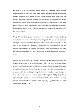 Koskinen	
   (n.d.,	
   p.22)	
   describes	
   service	
   design	
   as	
   designing	
   service	
   related	
  
communication.	
  It	
  consists	
  of	
  three	
  areas.	
  Firstly,	
  designing	
  service	
  environment	
  
related	
   communication,	
   which	
   includes	
   communication	
   with	
   several	
   of	
   the	
  
senses.	
   Secondly,	
   designing	
   service	
   process	
   related	
   communication,	
   which	
  
includes	
   the	
   design	
   of	
   communication	
   material	
   such	
   as	
   brochures	
   and	
   web	
  
pages.	
  Third	
  area	
  is	
  the	
  development	
  of	
  the	
  communication	
  of	
  service	
  personnel.	
  
Service	
  design	
  is	
  seen	
  as	
  part	
  of	
  brand	
  development	
  or	
  even	
  the	
  development	
  of	
  
the	
  service	
  brand.	
  	
  
	
  
The	
   problem	
   that	
   companies	
   are	
   facing	
   in	
   many	
   cases	
   is	
   that	
   the	
   service	
   being	
  
marketed	
   is	
   not	
   in	
   line	
   with	
   the	
   service	
   designed.	
   This	
   can	
   cause	
   confusion	
  
among	
   the	
   consumers	
   and	
   dissatisfaction	
   to	
   the	
   service.	
   This	
   is	
   partly	
   due	
   to	
   the	
  
silos	
   in	
   the	
   companies.	
   Marketing,	
   production	
   and	
   implementation	
   of	
   the	
  
services	
  are	
  done	
  each	
  in	
  different	
  departments.	
  Here,	
  service	
  design	
  has	
  risen	
  
to	
   be	
   a	
   combining	
   factor	
   to	
   a	
   set	
   of	
   actions	
   that	
   an	
   enterprise	
   should	
   do	
   (Palmu,	
  
2012).	
  
	
  
Meroni	
   and	
   Sangiorgi	
   (2011)	
   foresee	
   a	
   shift	
   from	
   service	
   design	
   to	
   design	
   for	
  
services	
   as	
   a	
   means	
   for	
   a	
   societal	
   change.	
   	
   There	
   has	
   been	
   a	
   service	
   design	
  
practice	
  transformation	
  that	
  has	
  changed	
  the	
  process	
  from	
  the	
  design	
  for	
  service	
  
interactions	
   into	
   a	
   new	
   kind	
   of	
   Design	
   for	
   Services.	
   In	
   a	
   wider	
   context,	
   design	
   for	
  
services	
  contributes	
  to	
  strategic	
  design	
  that	
  aims	
  to	
  introduce	
  major	
  changes	
  in	
  
local	
  patterns,	
  behaviors	
  and	
  systems	
  (Meroni	
  &	
  Sangiorgi,	
  2011	
  p.	
  155).	
  This	
  is	
  
done	
  through	
  a	
  system	
  of	
  rules,	
  values,	
  believes	
  and	
  tools.	
  In	
  practice,	
  however,	
  
service	
   improvement	
   is	
   seldom	
   done	
   regularly,	
   systematically	
   or	
   even	
  
intentionally	
  (Moritz,	
  2005).	
  	
  




	
                                                                   20	
  
 