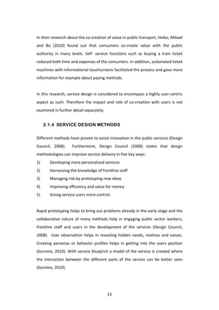  
In	
  their	
  research	
  about	
  the	
  co-­‐creation	
  of	
  value	
  in	
  public	
  transport,	
  Heiko,	
  Mikael	
  
and	
   Bo	
   (2010)	
   found	
   out	
   that	
   consumers	
   co-­‐create	
   value	
   with	
   the	
   public	
  
authority	
   in	
   many	
   levels.	
   Self-­‐	
   service	
   functions	
   such	
   as	
   buying	
   a	
   train	
   ticket	
  
reduced	
  both	
  time	
  and	
  expenses	
  of	
  the	
  consumers.	
  In	
  addition,	
  automated	
  ticket	
  
machines	
  with	
  informational	
  touchscreens	
  facilitated	
  the	
  process	
  and	
  gave	
  more	
  
information	
  for	
  example	
  about	
  paying	
  methods.	
  	
  
	
  
In	
  this	
  research,	
  service	
  design	
  is	
  considered	
  to	
  encompass	
  a	
  highly	
  user-­‐centric	
  
aspect	
   as	
   such.	
   Therefore	
   the	
   impact	
   and	
   role	
   of	
   co-­‐creation	
   with	
   users	
   is	
   not	
  
examined	
  in	
  further	
  detail	
  separately.	
  


         2.1.4 SERVICE DESIGN METHODS

Different	
  methods	
  have	
  proven	
  to	
  assist	
  innovation	
  in	
  the	
  public	
  services	
  (Design	
  
Council,	
   2008).	
   	
   Furthermore,	
   Design	
   Council	
   (2008)	
   states	
   that	
   design	
  
methodologies	
  can	
  improve	
  service	
  delivery	
  in	
  five	
  key	
  ways:	
  	
  
1)	
        Developing	
  more	
  personalized	
  services	
  
2)	
        Harnessing	
  the	
  knowledge	
  of	
  frontline	
  staff	
  
3)	
        Managing	
  risk	
  by	
  prototyping	
  new	
  ideas	
  
4)	
        Improving	
  efficiency	
  and	
  value	
  for	
  money	
  
5)	
        Giving	
  service	
  users	
  more	
  control.	
  
	
  
Rapid	
   prototyping	
   helps	
   to	
   bring	
   out	
   problems	
   already	
   in	
   the	
   early	
   stage	
   and	
   the	
  
collaborative	
   nature	
   of	
   many	
   methods	
   help	
   in	
   engaging	
   public	
   sector	
   workers,	
  
frontline	
   staff	
   and	
   users	
   in	
   the	
   development	
   of	
   the	
   services	
   (Design	
   Council,	
  
2008).	
   	
   User	
   observation	
   helps	
   in	
   revealing	
   hidden	
   needs,	
   motives	
   and	
   values.	
  
Creating	
   personas	
   or	
   behavior	
   profiles	
   helps	
   in	
   getting	
   into	
   the	
   users	
   position	
  
(Sorsimo,	
  2010).	
  With	
  service	
  blueprint	
  a	
  model	
  of	
  the	
  service	
  is	
  created	
  where	
  
the	
   interaction	
   between	
   the	
   different	
   parts	
   of	
   the	
   service	
   can	
   be	
   better	
   seen	
  
(Sorsimo,	
  2010).	
  
	
  



	
                                                               23	
  
 