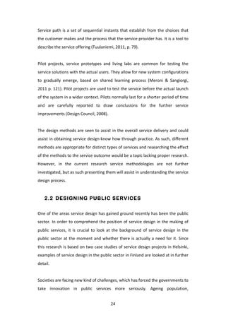 Service	
   path	
   is	
   a	
   set	
   of	
   sequential	
   instants	
   that	
   establish	
   from	
   the	
   choices	
   that	
  
the	
  customer	
  makes	
  and	
  the	
  process	
  that	
  the	
  service	
  provider	
  has.	
  It	
  is	
  a	
  tool	
  to	
  
describe	
  the	
  service	
  offering	
  (Tuulaniemi,	
  2011,	
  p.	
  79).	
  
	
  
Pilot	
   projects,	
   service	
   prototypes	
   and	
   living	
   labs	
   are	
   common	
   for	
   testing	
   the	
  
service	
  solutions	
  with	
  the	
  actual	
  users.	
  They	
  allow	
  for	
  new	
  system	
  configurations	
  
to	
   gradually	
   emerge,	
   based	
   on	
   shared	
   learning	
   process	
   (Meroni	
   &	
   Sangiorgi,	
  
2011	
  p.	
  121).	
  Pilot	
  projects	
  are	
  used	
  to	
  test	
  the	
  service	
  before	
  the	
  actual	
  launch	
  
of	
   the	
   system	
   in	
   a	
   wider	
   context.	
   Pilots	
   normally	
   last	
   for	
   a	
   shorter	
   period	
   of	
   time	
  
and	
   are	
   carefully	
   reported	
   to	
   draw	
   conclusions	
   for	
   the	
   further	
   service	
  
improvements	
  (Design	
  Council,	
  2008).	
  
	
  
The	
   design	
   methods	
   are	
   seen	
   to	
   assist	
   in	
   the	
   overall	
   service	
   delivery	
   and	
   could	
  
assist	
  in	
  obtaining	
  service	
  design-­‐know	
  how	
  through	
  practice.	
  As	
  such,	
  different	
  
methods	
   are	
   appropriate	
   for	
   distinct	
   types	
   of	
   services	
   and	
   researching	
   the	
   effect	
  
of	
  the	
  methods	
  to	
  the	
  service	
  outcome	
  would	
  be	
  a	
  topic	
  lacking	
  proper	
  research.	
  
However,	
   in	
   the	
   current	
   research	
   service	
   methodologies	
   are	
   not	
   further	
  
investigated,	
  but	
  as	
  such	
  presenting	
  them	
  will	
  assist	
  in	
  understanding	
  the	
  service	
  
design	
  process.	
  


       2.2 DESIGNING PUBLIC SERVICES


One	
  of	
  the	
  areas	
  service	
  design	
  has	
  gained	
  ground	
  recently	
  has	
  been	
  the	
  public	
  
sector.	
   In	
   order	
   to	
   comprehend	
   the	
   position	
   of	
   service	
   design	
   in	
   the	
   making	
   of	
  
public	
   services,	
   it	
   is	
   crucial	
   to	
   look	
   at	
   the	
   background	
   of	
   service	
   design	
   in	
   the	
  
public	
   sector	
   at	
   the	
   moment	
   and	
   whether	
   there	
   is	
   actually	
   a	
   need	
   for	
   it.	
   Since	
  
this	
  research	
  is	
  based	
  on	
  two	
  case	
  studies	
  of	
  service	
  design	
  projects	
  in	
  Helsinki,	
  	
  
examples	
  of	
  service	
  design	
  in	
  the	
  public	
  sector	
  in	
  Finland	
  are	
  looked	
  at	
  in	
  further	
  
detail.	
  
	
  
Societies	
  are	
  facing	
  new	
  kind	
  of	
  challenges,	
  which	
  has	
  forced	
  the	
  governments	
  to	
  
take	
   innovation	
   in	
   public	
   services	
   more	
   seriously.	
   Ageing	
   population,	
  


	
                                                                    24	
  
 