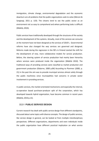 immigration,	
   climate	
   change,	
   environmental	
   degradation	
   and	
   the	
   economic	
  
downturn	
   are	
   all	
   problems	
   that	
   the	
   public	
   organizations	
   seek	
   to	
   solve	
   (Meroni	
   &	
  
Sangiorgi,	
   2011	
   p.	
   119).	
   The	
   citizens	
   tend	
   to	
   see	
   the	
   public	
   sector	
   as	
   an	
  
environment	
  not	
  so	
  easy	
  to	
  comprehend	
  and	
  where	
  performing	
  tasks	
  is	
  difficult	
  
(Määttä,	
  2010).	
  
	
  
Public	
  services	
  have	
  traditionally	
  developed	
  through	
  the	
  structures	
  of	
  the	
  society	
  
and	
   the	
   development	
   of	
   the	
   systems.	
   Actually,	
   most	
   of	
   the	
   services	
   we	
   consume	
  
at	
  the	
  moment	
  have	
  not	
  been	
  designed	
  as	
  the	
  services	
  of	
  2010’s.	
  	
  Governmental	
  
reforms	
   have	
   also	
   changed	
   the	
   way	
   services	
   are	
   governed	
   and	
   designed.	
  	
  
Reforms	
   made	
   during	
   the	
   regression	
   in	
   the	
   90’s	
   in	
   Finland	
   started	
   the	
   shift	
   for	
  
the	
   development	
   of	
   new,	
   more	
   collaborative	
   models	
   for	
   service	
   production.	
  	
  
Before,	
   the	
   steering	
   system	
   of	
   service	
   production	
   had	
   mainly	
   been	
   hierarchy	
  
where	
   services	
   were	
   produced	
   inside	
   the	
   organization	
   (Määttä	
   2010).	
   The	
  
traditional	
   ways	
   of	
   providing	
   services	
   were	
   classified	
   as	
   market	
   production	
   and	
  
government	
   production	
   (Osborne,	
   2000	
   p.84)	
   According	
   to	
   Plummer	
   (2000,	
   p.	
  
21)	
  in	
  the	
  past	
  the	
  aim	
  was	
  to	
  provide	
  municipal	
  services	
  almost	
  solely	
  through	
  
the	
   public	
   machinery	
   since	
   municipalities	
   had	
   concerns	
   in	
   private	
   sector	
  
involvement	
  in	
  providing	
  services.	
  
	
  
In	
  public	
  services,	
  the	
  market	
  orientated	
  mechanisms	
  and	
  especially	
  the	
  internal,	
  
co-­‐operation	
   based	
   purchaser-­‐producer	
   split	
   of	
   the	
   corporation,	
   which	
   has	
  
developed	
   towards	
   hybrid	
   organization,	
   have	
   become	
   common	
   in	
   recent	
   years	
  
(Määttä,	
  2010	
  p.13).	
  


       2.2.1 PUBLIC SERVICE DESIGN


Current	
   research	
   has	
   dealt	
   with	
   public	
   service	
   design	
   from	
   different	
   standpoints,	
  
discussed	
  about	
  same	
  topics	
  with	
  diverse	
  concepts.	
  The	
  design	
  of	
  public	
  services,	
  
like	
   service	
   design	
   in	
   general,	
   can	
   be	
   looked	
   at	
   from	
   multiple	
   interdisciplinary	
  
perspectives.	
   Different	
   organizations,	
   departments	
   and	
   even	
   individuals	
   inside	
  
the	
   public	
   organization	
   have	
   different	
   practical	
   implication	
   on	
   what	
   service	
  



	
                                                              25	
  
 