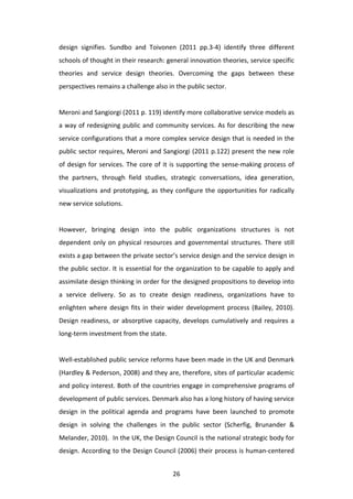 design	
   signifies.	
   Sundbo	
   and	
   Toivonen	
   (2011	
   pp.3-­‐4)	
   identify	
   three	
   different	
  
schools	
   of	
   thought	
   in	
   their	
   research:	
   general	
   innovation	
   theories,	
   service	
   specific	
  
theories	
   and	
   service	
   design	
   theories.	
   Overcoming	
   the	
   gaps	
   between	
   these	
  
perspectives	
  remains	
  a	
  challenge	
  also	
  in	
  the	
  public	
  sector.	
  
	
  
Meroni	
  and	
  Sangiorgi	
  (2011	
  p.	
  119)	
  identify	
  more	
  collaborative	
  service	
  models	
  as	
  
a	
  way	
  of	
  redesigning	
  public	
  and	
  community	
  services.	
  As	
  for	
  describing	
  the	
  new	
  
service	
  configurations	
  that	
  a	
  more	
  complex	
  service	
  design	
  that	
  is	
  needed	
  in	
  the	
  
public	
  sector	
  requires,	
  Meroni	
  and	
  Sangiorgi	
  (2011	
  p.122)	
  present	
  the	
  new	
  role	
  
of	
   design	
   for	
   services.	
   The	
   core	
   of	
   it	
   is	
   supporting	
   the	
   sense-­‐making	
   process	
   of	
  
the	
   partners,	
   through	
   field	
   studies,	
   strategic	
   conversations,	
   idea	
   generation,	
  
visualizations	
   and	
   prototyping,	
   as	
   they	
   configure	
   the	
   opportunities	
   for	
   radically	
  
new	
  service	
  solutions.	
  
	
  
However,	
   bringing	
   design	
   into	
   the	
   public	
   organizations	
   structures	
   is	
   not	
  
dependent	
   only	
   on	
   physical	
   resources	
   and	
   governmental	
   structures.	
   There	
   still	
  
exists	
  a	
  gap	
  between	
  the	
  private	
  sector’s	
  service	
  design	
  and	
  the	
  service	
  design	
  in	
  
the	
  public	
  sector.	
  It	
  is	
  essential	
  for	
  the	
  organization	
  to	
  be	
  capable	
  to	
  apply	
  and	
  
assimilate	
  design	
  thinking	
  in	
  order	
  for	
  the	
  designed	
  propositions	
  to	
  develop	
  into	
  
a	
   service	
   delivery.	
   So	
   as	
   to	
   create	
   design	
   readiness,	
   organizations	
   have	
   to	
  
enlighten	
   where	
   design	
   fits	
   in	
   their	
   wider	
   development	
   process	
   (Bailey,	
   2010).	
  
Design	
   readiness,	
   or	
   absorptive	
   capacity,	
   develops	
   cumulatively	
   and	
   requires	
   a	
  
long-­‐term	
  investment	
  from	
  the	
  state.	
  
	
  
Well-­‐established	
   public	
   service	
   reforms	
   have	
   been	
   made	
   in	
   the	
   UK	
   and	
   Denmark	
  
(Hardley	
  &	
  Pederson,	
  2008)	
  and	
  they	
  are,	
  therefore,	
  sites	
  of	
  particular	
  academic	
  
and	
  policy	
  interest.	
  Both	
  of	
  the	
  countries	
  engage	
  in	
  comprehensive	
  programs	
  of	
  
development	
  of	
  public	
  services.	
  Denmark	
  also	
  has	
  a	
  long	
  history	
  of	
  having	
  service	
  
design	
   in	
   the	
   political	
   agenda	
   and	
   programs	
   have	
   been	
   launched	
   to	
   promote	
  
design	
   in	
   solving	
   the	
   challenges	
   in	
   the	
   public	
   sector	
   (Scherfig,	
   Brunander	
   &	
  
Melander,	
   2010).	
   	
   In	
   the	
   UK,	
   the	
   Design	
   Council	
   is	
   the	
   national	
   strategic	
   body	
   for	
  
design.	
  According	
  to	
  the	
  Design	
  Council	
  (2006)	
  their	
  process	
  is	
  human-­‐centered	
  


	
                                                                  26	
  
 