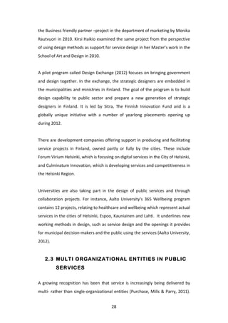 the	
  Business	
  friendly	
  partner	
  –project	
  in	
  the	
  department	
  of	
  marketing	
  by	
  Monika	
  
Rautvuori	
  in	
  2010.	
  Kirsi	
  Haikio	
  examined	
  the	
  same	
  project	
  from	
  the	
  perspective	
  
of	
  using	
  design	
  methods	
  as	
  support	
  for	
  service	
  design	
  in	
  her	
  Master’s	
  work	
  in	
  the	
  
School	
  of	
  Art	
  and	
  Design	
  in	
  2010.	
  
	
  
A	
  pilot	
  program	
  called	
  Design	
  Exchange	
  (2012)	
  focuses	
  on	
  bringing	
  government	
  
and	
   design	
   together.	
   In	
   the	
   exchange,	
   the	
   strategic	
   designers	
   are	
   embedded	
   in	
  
the	
  municipalities	
  and	
  ministries	
  in	
  Finland.	
  The	
  goal	
  of	
  the	
  program	
  is	
  to	
  build	
  
design	
   capability	
   to	
   public	
   sector	
   and	
   prepare	
   a	
   new	
   generation	
   of	
   strategic	
  
designers	
   in	
   Finland.	
   It	
   is	
   led	
   by	
   Sitra,	
   The	
   Finnish	
   Innovation	
   Fund	
   and	
   is	
   a	
  
globally	
   unique	
   initiative	
   with	
   a	
   number	
   of	
   yearlong	
   placements	
   opening	
   up	
  
during	
  2012.	
  
	
  
There	
  are	
  development	
  companies	
  offering	
  support	
  in	
  producing	
  and	
  facilitating	
  
service	
   projects	
   in	
   Finland,	
   owned	
   partly	
   or	
   fully	
   by	
   the	
   cities.	
   These	
   include	
  
Forum	
  Virium	
  Helsinki,	
  which	
  is	
  focusing	
  on	
  digital	
  services	
  in	
  the	
  City	
  of	
  Helsinki,	
  
and	
  Culminatum	
  Innovation,	
  which	
  is	
  developing	
  services	
  and	
  competitiveness	
  in	
  
the	
  Helsinki	
  Region.	
  	
  
	
  
Universities	
   are	
   also	
   taking	
   part	
   in	
   the	
   design	
   of	
   public	
   services	
   and	
   through	
  
collaboration	
   projects.	
   For	
   instance,	
   Aalto	
   University’s	
   365	
   Wellbeing	
   program	
  
contains	
  12	
  projects,	
  relating	
  to	
  healthcare	
  and	
  wellbeing	
  which	
  represent	
  actual	
  
services	
  in	
  the	
  cities	
  of	
  Helsinki,	
  Espoo,	
  Kauniainen	
  and	
  Lahti.	
  	
  It	
  underlines	
  new	
  
working	
  methods	
  in	
  design,	
  such	
  as	
  service	
  design	
  and	
  the	
  openings	
  it	
  provides	
  
for	
  municipal	
  decision-­‐makers	
  and	
  the	
  public	
  using	
  the	
  services	
  (Aalto	
  University,	
  
2012).	
  


       2.3 MULTI ORGANIZATIONAL ENTITIES IN PUBLIC
                SERVICES


A	
   growing	
   recognition	
   has	
   been	
   that	
   service	
   is	
   increasingly	
   being	
   delivered	
   by	
  
multi-­‐	
  rather	
  than	
  single-­‐organizational	
  entities	
  (Purchase,	
  Mills	
  &	
  Parry,	
  2011).	
  


	
                                                                28	
  
 