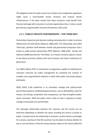 The	
  obligations	
  that	
  the	
  public	
  sector	
  has	
  to	
  follow	
  such	
  as	
  legislative	
  regulations	
  
might	
   cause	
   a	
   short-­‐handed	
   service	
   structure	
   and	
   massive	
   overall	
  
infrastructures.	
   It	
   has	
   been	
   noticed	
   that	
   these	
   structures	
   could	
   benefit	
   from	
  
financial	
  exchange	
  with	
  consumers	
  or	
  private	
  organizations	
  that,	
  in	
  return,	
  would	
  
get	
  value	
  by	
  using	
  the	
  public	
  resources	
  (Tuulaniemi,	
  2011	
  p.42).	
  	
  	
  


       2.3.1 PUBLIC PRIVATE PARTNERSHIPS – THE THIRD WAY

Partnership	
  is	
  based	
  on	
  joint	
  decision-­‐making	
  and	
  production	
  in	
  order	
  to	
  achieve	
  
effectiveness	
   for	
   both	
   parties	
   (Osborne,	
   2000	
   p.85).	
   This	
   relationship,	
   also	
   called	
  
‘third	
   way’,	
   positions	
   itself	
   between	
   market	
   and	
   government	
   production	
   and	
   is	
  
known	
   as	
   public-­‐private	
   partnerships	
   (PPP)	
   (Osborne,	
   2000	
   p.84).	
   	
   Hartley	
   and	
  
Pedersen	
  (2008)	
  describe	
  the	
  “Third	
  Way”	
  as	
  a	
  rhetoric	
  aimed	
  to	
  capture	
  a	
  fusion	
  
of	
  neo-­‐liberal	
  economic	
  policies	
  with	
  social	
  inclusion	
  and	
  citizen	
  involvement	
  in	
  
governance.	
  
	
  
Ysa	
  (2007)	
  defines	
  PPPs	
  as	
  institutional	
  arrangements	
  capable	
  of	
  mobilizing	
  the	
  
necessary	
   resources	
   for	
   public	
   management	
   by	
   activating	
   the	
   creation	
   of	
  
complex	
  cross-­‐organizational	
  networks	
  in	
  which	
  both	
  public	
  and	
  private	
  players	
  
participate.	
  	
  
	
  
OECD	
   (2010,	
   p.20)	
   underlines	
   in	
   its	
   innovation	
   strategy	
   that	
   public-­‐private	
  
partnerships	
  based	
  on	
  established	
  good	
  practices,	
  such	
  as	
  affordability,	
  value	
  for	
  
money,	
  risk	
  sharing,	
  competition	
  and	
  transparency,	
  can	
  help	
  strengthen	
  public-­‐
sector	
   innovation.	
   What	
   the	
   public	
   sector	
   needs	
   to	
   have	
   is	
   capacity	
   to	
   create,	
  
manage	
  and	
  evaluate	
  such	
  partnerships.	
  
	
  
The	
   exchange	
   relationships	
   between	
   the	
   customer	
   and	
   the	
   service	
   can	
   be	
  
distinctive	
   depending	
   on	
   whether	
   the	
   sector	
   providing	
   the	
   service	
   is	
   private	
   or	
  
public.	
  In	
  private	
  sector	
  the	
  relationship	
  is	
  economic,	
  so	
  that	
  money	
  is	
  exchanged	
  
for	
  a	
  service,	
  voluntary	
  in	
  that	
  the	
  customer	
  has	
  the	
  option	
  to	
  choose	
  whether	
  to	
  
buy	
  or	
  not	
  and	
  direct	
  in	
  that	
  the	
  money	
  directly	
  relates	
  to	
  the	
  service	
  (Alford	
  &	
  



	
                                                            29	
  
 