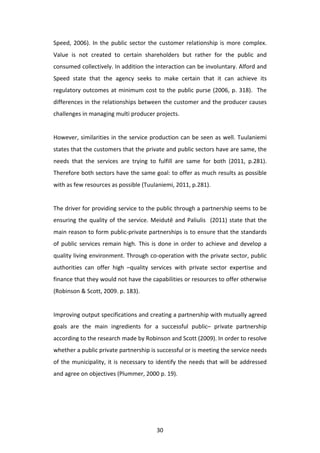 Speed,	
   2006).	
   In	
   the	
   public	
   sector	
   the	
   customer	
   relationship	
   is	
   more	
   complex.	
  
Value	
   is	
   not	
   created	
   to	
   certain	
   shareholders	
   but	
   rather	
   for	
   the	
   public	
   and	
  
consumed	
  collectively.	
  In	
  addition	
  the	
  interaction	
  can	
  be	
  involuntary.	
  Alford	
  and	
  
Speed	
   state	
   that	
   the	
   agency	
   seeks	
   to	
   make	
   certain	
   that	
   it	
   can	
   achieve	
   its	
  
regulatory	
   outcomes	
   at	
   minimum	
   cost	
   to	
   the	
   public	
   purse	
   (2006,	
   p.	
   318).	
   	
   The	
  
differences	
  in	
  the	
  relationships	
  between	
  the	
  customer	
  and	
  the	
  producer	
  causes	
  
challenges	
  in	
  managing	
  multi	
  producer	
  projects.	
  
	
  
However,	
   similarities	
   in	
   the	
   service	
   production	
   can	
   be	
   seen	
   as	
   well.	
   Tuulaniemi	
  
states	
   that	
   the	
   customers	
   that	
   the	
   private	
   and	
   public	
   sectors	
   have	
   are	
   same,	
   the	
  
needs	
   that	
   the	
   services	
   are	
   trying	
   to	
   fulfill	
   are	
   same	
   for	
   both	
   (2011,	
   p.281).	
  
Therefore	
  both	
  sectors	
  have	
  the	
  same	
  goal:	
  to	
  offer	
  as	
  much	
  results	
  as	
  possible	
  
with	
  as	
  few	
  resources	
  as	
  possible	
  (Tuulaniemi,	
  2011,	
  p.281).	
  
	
  
The	
  driver	
  for	
  providing	
  service	
  to	
  the	
  public	
  through	
  a	
  partnership	
  seems	
  to	
  be	
  
ensuring	
   the	
   quality	
   of	
   the	
   service.	
   Meidutē	
   and	
   Paliulis	
   	
   (2011)	
   state	
   that	
   the	
  
main	
  reason	
  to	
  form	
  public-­‐private	
  partnerships	
  is	
  to	
  ensure	
  that	
  the	
  standards	
  
of	
   public	
   services	
   remain	
   high.	
   This	
   is	
   done	
   in	
   order	
   to	
   achieve	
   and	
   develop	
   a	
  
quality	
  living	
  environment.	
  Through	
  co-­‐operation	
  with	
  the	
  private	
  sector,	
  public	
  
authorities	
   can	
   offer	
   high	
   –quality	
   services	
   with	
   private	
   sector	
   expertise	
   and	
  
finance	
  that	
  they	
  would	
  not	
  have	
  the	
  capabilities	
  or	
  resources	
  to	
  offer	
  otherwise	
  
(Robinson	
  &	
  Scott,	
  2009.	
  p.	
  183).	
  
	
  
Improving	
   output	
   specifications	
   and	
   creating	
   a	
   partnership	
   with	
   mutually	
   agreed	
  
goals	
   are	
   the	
   main	
   ingredients	
   for	
   a	
   successful	
   public–	
   private	
   partnership	
  
according	
  to	
  the	
  research	
  made	
  by	
  Robinson	
  and	
  Scott	
  (2009).	
  In	
  order	
  to	
  resolve	
  
whether	
  a	
  public	
  private	
  partnership	
  is	
  successful	
  or	
  is	
  meeting	
  the	
  service	
  needs	
  
of	
   the	
   municipality,	
   it	
   is	
   necessary	
   to	
   identify	
   the	
   needs	
   that	
   will	
   be	
   addressed	
  
and	
  agree	
  on	
  objectives	
  (Plummer,	
  2000	
  p.	
  19).	
  




	
                                                                30	
  
 