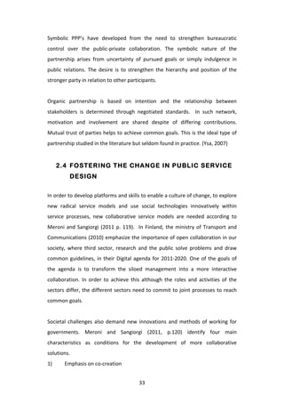 Symbolic	
   PPP’s	
   have	
   developed	
   from	
   the	
   need	
   to	
   strengthen	
   bureaucratic	
  
control	
   over	
   the	
   public-­‐private	
   collaboration.	
   The	
   symbolic	
   nature	
   of	
   the	
  
partnership	
   arises	
   from	
   uncertainty	
   of	
   pursued	
   goals	
   or	
   simply	
   indulgence	
   in	
  
public	
   relations.	
   The	
   desire	
   is	
   to	
   strengthen	
   the	
   hierarchy	
   and	
   position	
   of	
   the	
  
stronger	
  party	
  in	
  relation	
  to	
  other	
  participants.	
  	
  
	
  
Organic	
   partnership	
   is	
   based	
   on	
   intention	
   and	
   the	
   relationship	
   between	
  
stakeholders	
   is	
   determined	
   through	
   negotiated	
   standards.	
   	
   In	
   such	
   network,	
  
motivation	
   and	
   involvement	
   are	
   shared	
   despite	
   of	
   differing	
   contributions.	
  
Mutual	
  trust	
  of	
  parties	
  helps	
  to	
  achieve	
  common	
  goals.	
  This	
  is	
  the	
  ideal	
  type	
  of	
  
partnership	
  studied	
  in	
  the	
  literature	
  but	
  seldom	
  found	
  in	
  practice.	
  (Ysa,	
  2007)	
  


         2.4 FOSTERING THE CHANGE IN PUBLIC SERVICE
                DESIGN


In	
   order	
   to	
   develop	
   platforms	
   and	
   skills	
   to	
   enable	
   a	
   culture	
   of	
   change,	
   to	
   explore	
  
new	
   radical	
   service	
   models	
   and	
   use	
   social	
   technologies	
   innovatively	
   within	
  
service	
   processes,	
   new	
   collaborative	
   service	
   models	
   are	
   needed	
   according	
   to	
  
Meroni	
   and	
   Sangiorgi	
   (2011	
   p.	
   119).	
   	
   In	
   Finland,	
   the	
   ministry	
   of	
   Transport	
   and	
  
Communications	
  (2010)	
  emphasize	
  the	
  importance	
  of	
  open	
  collaboration	
  in	
  our	
  
society,	
   where	
   third	
   sector,	
   research	
   and	
   the	
   public	
   solve	
   problems	
   and	
   draw	
  
common	
   guidelines,	
   in	
   their	
   Digital	
   agenda	
   for	
   2011-­‐2020.	
   One	
   of	
   the	
   goals	
   of	
  
the	
   agenda	
   is	
   to	
   transform	
   the	
   siloed	
   management	
   into	
   a	
   more	
   interactive	
  
collaboration.	
   In	
   order	
   to	
   achieve	
   this	
   although	
   the	
   roles	
   and	
   activities	
   of	
   the	
  
sectors	
   differ,	
   the	
   different	
   sectors	
   need	
   to	
   commit	
   to	
   joint	
   processes	
   to	
   reach	
  
common	
  goals.	
  
	
  
Societal	
   challenges	
   also	
   demand	
   new	
   innovations	
   and	
   methods	
   of	
   working	
   for	
  
governments.	
   Meroni	
   and	
   Sangiorgi	
   (2011,	
   p.120)	
   identify	
   four	
   main	
  
characteristics	
   as	
   conditions	
   for	
   the	
   development	
   of	
   more	
   collaborative	
  
solutions.	
  
1)	
        Emphasis	
  on	
  co-­‐creation	
  


	
                                                                  33	
  
 