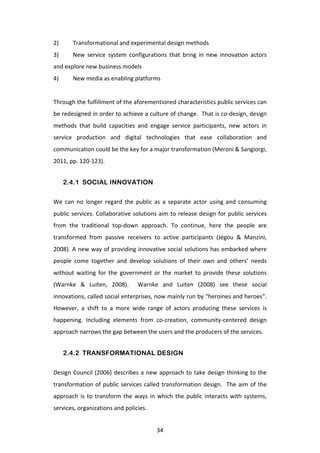 2)	
       Transformational	
  and	
  experimental	
  design	
  methods	
  
3)	
       New	
   service	
   system	
   configurations	
   that	
   bring	
   in	
   new	
   innovation	
   actors	
  
and	
  explore	
  new	
  business	
  models	
  
4)	
       New	
  media	
  as	
  enabling	
  platforms	
  
	
  
Through	
  the	
  fulfillment	
  of	
  the	
  aforementioned	
  characteristics	
  public	
  services	
  can	
  
be	
  redesigned	
  in	
  order	
  to	
  achieve	
  a	
  culture	
  of	
  change.	
  	
  That	
  is	
  co-­‐design,	
  design	
  
methods	
   that	
   build	
   capacities	
   and	
   engage	
   service	
   participants,	
   new	
   actors	
   in	
  
service	
   production	
   and	
   digital	
   technologies	
   that	
   ease	
   collaboration	
   and	
  
communication	
  could	
  be	
  the	
  key	
  for	
  a	
  major	
  transformation	
  (Meroni	
  &	
  Sangiorgi,	
  
2011,	
  pp.	
  120-­‐123).	
  


         2.4.1 SOCIAL INNOVATION

We	
   can	
   no	
   longer	
   regard	
   the	
   public	
   as	
   a	
   separate	
   actor	
   using	
   and	
   consuming	
  
public	
  services.	
  Collaborative	
  solutions	
  aim	
  to	
  release	
  design	
  for	
  public	
  services	
  
from	
   the	
   traditional	
   top-­‐down	
   approach.	
   To	
   continue,	
   here	
   the	
   people	
   are	
  
transformed	
   from	
   passive	
   receivers	
   to	
   active	
   participants	
   (Jégou	
   &	
   Manzini,	
  
2008).	
  A	
  new	
  way	
  of	
  providing	
  innovative	
  social	
  solutions	
  has	
  embarked	
  where	
  
people	
   come	
   together	
   and	
   develop	
   solutions	
   of	
   their	
   own	
   and	
   others’	
   needs	
  
without	
   waiting	
   for	
   the	
   government	
   or	
   the	
   market	
   to	
   provide	
   these	
   solutions	
  
(Warnke	
   &	
   Luiten,	
   2008).	
   	
   Warnke	
   and	
   Luiten	
   (2008)	
   see	
   these	
   social	
  
innovations,	
  called	
  social	
  enterprises,	
  now	
  mainly	
  run	
  by	
  “heroines	
  and	
  heroes”.	
  
However,	
   a	
   shift	
   to	
   a	
   more	
   wide	
   range	
   of	
   actors	
   producing	
   these	
   services	
   is	
  
happening.	
   Including	
   elements	
   from	
   co-­‐creation,	
   community-­‐centered	
   design	
  
approach	
  narrows	
  the	
  gap	
  between	
  the	
  users	
  and	
  the	
  producers	
  of	
  the	
  services.	
  


         2.4.2 TRANSFORMATIONAL DESIGN

Design	
   Council	
   (2006)	
   describes	
   a	
   new	
   approach	
   to	
   take	
   design	
   thinking	
   to	
   the	
  
transformation	
   of	
   public	
   services	
   called	
   transformation	
   design.	
   	
   The	
   aim	
   of	
   the	
  
approach	
   is	
   to	
   transform	
   the	
   ways	
   in	
   which	
   the	
   public	
   interacts	
   with	
   systems,	
  
services,	
  organizations	
  and	
  policies.	
  


	
                                                             34	
  
 
