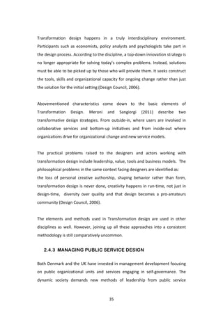  
Transformation	
   design	
   happens	
   in	
   a	
   truly	
   interdisciplinary	
   environment.	
  
Participants	
   such	
   as	
   economists,	
   policy	
   analysts	
   and	
   psychologists	
   take	
   part	
   in	
  
the	
  design	
  process.	
  According	
  to	
  the	
  discipline,	
  a	
  top-­‐down	
  innovation	
  strategy	
  is	
  
no	
   longer	
   appropriate	
   for	
   solving	
   today’s	
   complex	
   problems.	
   Instead,	
   solutions	
  
must	
  be	
  able	
  to	
  be	
  picked	
  up	
  by	
  those	
  who	
  will	
  provide	
  them.	
  It	
  seeks	
  construct	
  
the	
  tools,	
  skills	
  and	
  organizational	
  capacity	
  for	
  ongoing	
  change	
  rather	
  than	
  just	
  
the	
  solution	
  for	
  the	
  initial	
  setting	
  (Design	
  Council,	
  2006).	
  	
  
	
  
Abovementioned	
   characteristics	
   come	
   down	
   to	
   the	
   basic	
   elements	
   of	
  
Transformation	
   Design.	
   Meroni	
   and	
   Sangiorgi	
   (2011)	
   describe	
   two	
  
transformative	
   design	
   strategies.	
   From	
   outside-­‐in,	
   where	
   users	
   are	
   involved	
   in	
  
collaborative	
   services	
   and	
   bottom-­‐up	
   initiatives	
   and	
   from	
   inside-­‐out	
   where	
  
organizations	
  drive	
  for	
  organizational	
  change	
  and	
  new	
  service	
  models.	
  
	
  
The	
   practical	
   problems	
   raised	
   to	
   the	
   designers	
   and	
   actors	
   working	
   with	
  
transformation	
   design	
   include	
   leadership,	
   value,	
   tools	
   and	
   business	
   models.	
   	
   The	
  
philosophical	
  problems	
  in	
  the	
  same	
  context	
  facing	
  designers	
  are	
  identified	
  as:	
  
the	
   loss	
   of	
   personal	
   creative	
   authorship,	
   shaping	
   behavior	
   rather	
   than	
   form,	
  
transformation	
  design	
  is	
  never	
  done,	
  creativity	
  happens	
  in	
  run-­‐time,	
  not	
  just	
  in	
  
design-­‐time,	
   	
   diversity	
   over	
   quality	
   and	
   that	
   design	
   becomes	
   a	
   pro-­‐amateurs	
  
community	
  (Design	
  Council,	
  2006).	
  
	
  
The	
   elements	
   and	
   methods	
   used	
   in	
   Transformation	
   design	
   are	
   used	
   in	
   other	
  
disciplines	
   as	
   well.	
   However,	
   joining	
   up	
   all	
   these	
   approaches	
   into	
   a	
   consistent	
  
methodology	
  is	
  still	
  comparatively	
  uncommon.	
  


       2.4.3 MANAGING PUBLIC SERVICE DESIGN


Both	
  Denmark	
  and	
  the	
  UK	
  have	
  invested	
  in	
  management	
  development	
  focusing	
  
on	
   public	
   organizational	
   units	
   and	
   services	
   engaging	
   in	
   self-­‐governance.	
   The	
  
dynamic	
   society	
   demands	
   new	
   methods	
   of	
   leadership	
   from	
   public	
   service	
  



	
                                                             35	
  
 