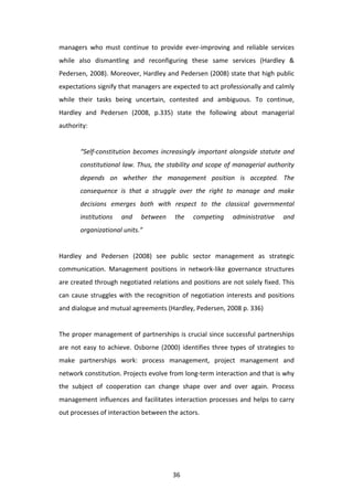 managers	
   who	
   must	
   continue	
   to	
   provide	
   ever-­‐improving	
   and	
   reliable	
   services	
  
while	
   also	
   dismantling	
   and	
   reconfiguring	
   these	
   same	
   services	
   (Hardley	
   &	
  
Pedersen,	
  2008).	
  Moreover,	
  Hardley	
  and	
  Pedersen	
  (2008)	
  state	
  that	
  high	
  public	
  
expectations	
   signify	
   that	
   managers	
   are	
   expected	
   to	
   act	
   professionally	
   and	
   calmly	
  
while	
   their	
   tasks	
   being	
   uncertain,	
   contested	
   and	
   ambiguous.	
   To	
   continue,	
  
Hardley	
   and	
   Pedersen	
   (2008,	
   p.335)	
   state	
   the	
   following	
   about	
   managerial	
  
authority:	
  
	
  
           “Self-­‐constitution	
   becomes	
   increasingly	
   important	
   alongside	
   statute	
   and	
  
           constitutional	
   law.	
   Thus,	
   the	
   stability	
   and	
   scope	
   of	
   managerial	
   authority	
  
           depends	
   on	
   whether	
   the	
   management	
   position	
   is	
   accepted.	
   The	
  
           consequence	
   is	
   that	
   a	
   struggle	
   over	
   the	
   right	
   to	
   manage	
   and	
   make	
  
           decisions	
   emerges	
   both	
   with	
   respect	
   to	
   the	
   classical	
   governmental	
  
           institutions	
         and	
      between	
          the	
     competing	
           administrative	
            and	
  
           organizational	
  units.”	
  
	
  
Hardley	
   and	
   Pedersen	
   (2008)	
   see	
   public	
   sector	
   management	
   as	
   strategic	
  
communication.	
   Management	
   positions	
   in	
   network-­‐like	
   governance	
   structures	
  
are	
  created	
  through	
  negotiated	
  relations	
  and	
  positions	
  are	
  not	
  solely	
  fixed.	
  This	
  
can	
   cause	
   struggles	
   with	
   the	
   recognition	
   of	
   negotiation	
   interests	
   and	
   positions	
  
and	
  dialogue	
  and	
  mutual	
  agreements	
  (Hardley,	
  Pedersen,	
  2008	
  p.	
  336)	
  
	
  
The	
  proper	
  management	
  of	
  partnerships	
  is	
  crucial	
  since	
  successful	
  partnerships	
  
are	
   not	
   easy	
   to	
   achieve.	
   Osborne	
   (2000)	
   identifies	
   three	
   types	
   of	
   strategies	
   to	
  
make	
   partnerships	
   work:	
   process	
   management,	
   project	
   management	
   and	
  
network	
  constitution.	
  Projects	
  evolve	
  from	
  long-­‐term	
  interaction	
  and	
  that	
  is	
  why	
  
the	
   subject	
   of	
   cooperation	
   can	
   change	
   shape	
   over	
   and	
   over	
   again.	
   Process	
  
management	
   influences	
   and	
   facilitates	
   interaction	
   processes	
   and	
   helps	
   to	
   carry	
  
out	
  processes	
  of	
  interaction	
  between	
  the	
  actors.	
  	
  




	
                                                             36	
  
 