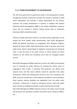 2.4.4 FROM GOVERNMENT TO GOVERNANCE

The	
   shift	
   from	
   government	
   to	
   governance	
   shows	
   in	
   the	
   development	
   of	
   public	
  
management	
   practices.	
   Governance	
   has	
   been	
   the	
   concept	
   to	
   describe	
   a	
   model	
  
where	
   stakeholders	
   and	
   involved	
   in	
   taking	
   responsibility	
   for	
   the	
   political,	
  
economic	
   and	
   juridical	
   development	
   in	
   societies,	
   in	
   dialogue	
   with	
   political	
  
authorities	
   (Stø	
   &	
   Strandbakken,	
   2008).	
   In	
   this	
   context	
   stakeholders	
   include	
   all	
  
actors	
   that	
   are	
   involved	
   in	
   decision	
   making	
   process	
   both	
   as	
   individuals,	
  
businesses,	
  NGO’s	
  and	
  political	
  actors.	
  
	
  
Theories	
   of	
   public	
   governance	
   linked	
   to	
   user-­‐based	
   service	
   approaches	
   can	
   be	
  
divided	
   into	
   three	
   models:	
   Public	
   Administration,	
   New	
   Public	
   Management	
  
(NPM)	
   and	
   Network	
   Governance	
   (Li	
   Langergaard,	
   2011;	
   Blomgren,	
   Bingham,	
  
Nabatvhi	
  &	
  O'Leary,	
  2005).	
  Public	
  Administration	
  holds	
  a	
  top-­‐down	
  view	
  of	
  the	
  
public	
   sector,	
   which	
   is	
   based	
   largely	
   on	
   legislative,	
   bureaucratic	
   and	
   rule-­‐based	
  
order.	
   It	
   sees	
   the	
   users	
   of	
   the	
   public	
   services	
   as	
   clients	
   without	
   any	
   direct	
  
influence	
   on	
   the	
   service	
   and	
   considered	
   out-­‐of	
   date	
   for	
   managing	
   modern	
  
services.	
  	
  	
  
	
  
New	
   Public	
   Management	
   (NPM)	
   model	
   has	
   its	
   roots	
   in	
   the	
   1980’s	
   and	
   ultimately	
  
aims	
   at	
   increasing	
   the	
   public	
   efficiency	
   by	
   imitating	
   the	
   private	
   sector	
   (Li	
  
Langergaard,	
   2011,	
   p.205).	
   It	
   underlines	
   that	
   politicians	
   and	
   officials	
   have	
  
separate	
   tasks	
   and	
   that	
   service	
   delivery	
   should	
   be	
   separated	
   from	
   policy	
  
development.	
   Rather	
   than	
   offering	
   bulk	
   services	
   to	
   the	
   user,	
   according	
   to	
   the	
  
NPM,	
  consumers	
  should	
  have	
  a	
  choice	
  between	
  the	
  different	
  service	
  providers,	
  
which	
   requires	
   extreme	
   flexibility	
   and	
   adaptability	
   from	
   the	
   public	
   sector	
  
institutions.	
   Furthermore,	
   it	
   builds	
   on	
   used-­‐based	
   services,	
   where	
   the	
   public	
  
sector	
  services	
  are	
  modeled	
  according	
  to	
  a	
  market	
  and	
  commercial	
  model.	
  
New	
   Public	
   Management	
   (NPM)	
   model	
   has	
   shown	
   in	
   the	
   public	
   sector	
   through	
  
the	
   blurring	
   of	
   the	
   boundaries	
   of	
   public	
   and	
   private	
   sectors	
   (Osborne,	
   2000	
   p.	
  
57).	
  	
  
	
  


	
                                                             37	
  
 