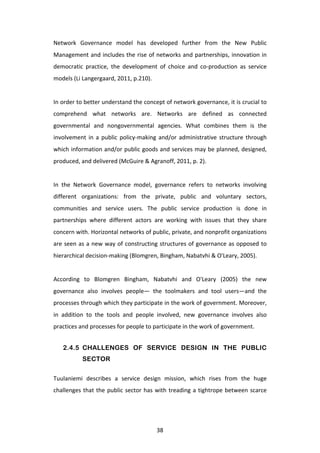 Network	
   Governance	
   model	
   has	
   developed	
   further	
   from	
   the	
   New	
   Public	
  
Management	
  and	
  includes	
  the	
  rise	
  of	
  networks	
  and	
  partnerships,	
  innovation	
  in	
  
democratic	
   practice,	
   the	
   development	
   of	
   choice	
   and	
   co-­‐production	
   as	
   service	
  
models	
  (Li	
  Langergaard,	
  2011,	
  p.210).	
  	
  
	
  
In	
   order	
   to	
   better	
   understand	
   the	
   concept	
   of	
   network	
   governance,	
   it	
   is	
   crucial	
   to	
  
comprehend	
   what	
   networks	
   are.	
   Networks	
   are	
   defined	
   as	
   connected	
  
governmental	
   and	
   nongovernmental	
   agencies.	
   What	
   combines	
   them	
   is	
   the	
  
involvement	
   in	
   a	
   public	
   policy-­‐making	
   and/or	
   administrative	
   structure	
   through	
  
which	
  information	
  and/or	
  public	
  goods	
  and	
  services	
  may	
  be	
  planned,	
  designed,	
  
produced,	
  and	
  delivered	
  (McGuire	
  &	
  Agranoff,	
  2011,	
  p.	
  2).	
  
	
  
In	
   the	
   Network	
   Governance	
   model,	
   governance	
   refers	
   to	
   networks	
   involving	
  
different	
   organizations:	
   from	
   the	
   private,	
   public	
   and	
   voluntary	
   sectors,	
  
communities	
   and	
   service	
   users.	
   The	
   public	
   service	
   production	
   is	
   done	
   in	
  
partnerships	
   where	
   different	
   actors	
   are	
   working	
   with	
   issues	
   that	
   they	
   share	
  
concern	
  with.	
  Horizontal	
  networks	
  of	
  public,	
  private,	
  and	
  nonprofit	
  organizations	
  
are	
  seen	
  as	
  a	
  new	
  way	
  of	
  constructing	
  structures	
  of	
  governance	
  as	
  opposed	
  to	
  
hierarchical	
  decision-­‐making	
  (Blomgren,	
  Bingham,	
  Nabatvhi	
  &	
  O'Leary,	
  2005).	
  
	
  
According	
   to	
   Blomgren	
   Bingham,	
   Nabatvhi	
   and	
   O'Leary	
   (2005)	
   the	
   new	
  
governance	
   also	
   involves	
   people—	
   the	
   toolmakers	
   and	
   tool	
   users—and	
   the	
  
processes	
   through	
   which	
   they	
   participate	
   in	
   the	
   work	
   of	
   government.	
   Moreover,	
  
in	
   addition	
   to	
   the	
   tools	
   and	
   people	
   involved,	
   new	
   governance	
   involves	
   also	
  
practices	
  and	
  processes	
  for	
  people	
  to	
  participate	
  in	
  the	
  work	
  of	
  government.	
  


       2.4.5 CHALLENGES OF SERVICE DESIGN IN THE PUBLIC
                  SECTOR

Tuulaniemi	
   describes	
   a	
   service	
   design	
   mission,	
   which	
   rises	
   from	
   the	
   huge	
  
challenges	
   that	
   the	
   public	
   sector	
   has	
   with	
   treading	
   a	
   tightrope	
   between	
   scarce	
  




	
                                                               38	
  
 