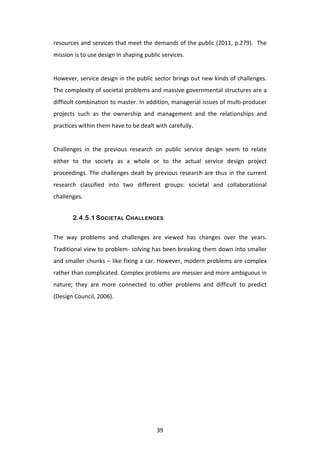 resources	
  and	
  services	
  that	
  meet	
  the	
  demands	
  of	
  the	
  public	
  (2011,	
  p.279).	
  	
  The	
  
mission	
  is	
  to	
  use	
  design	
  in	
  shaping	
  public	
  services.	
  
	
  
However,	
  service	
  design	
  in	
  the	
  public	
  sector	
  brings	
  out	
  new	
  kinds	
  of	
  challenges.	
  	
  
The	
  complexity	
  of	
  societal	
  problems	
  and	
  massive	
  governmental	
  structures	
  are	
  a	
  
difficult	
  combination	
  to	
  master.	
  In	
  addition,	
  managerial	
  issues	
  of	
  multi-­‐producer	
  
projects	
   such	
   as	
   the	
   ownership	
   and	
   management	
   and	
   the	
   relationships	
   and	
  
practices	
  within	
  them	
  have	
  to	
  be	
  dealt	
  with	
  carefully.	
  	
  
	
  
Challenges	
   in	
   the	
   previous	
   research	
   on	
   public	
   service	
   design	
   seem	
   to	
   relate	
  
either	
   to	
   the	
   society	
   as	
   a	
   whole	
   or	
   to	
   the	
   actual	
   service	
   design	
   project	
  
proceedings.	
   The	
   challenges	
   dealt	
   by	
   previous	
   research	
   are	
   thus	
   in	
   the	
   current	
  
research	
   classified	
   into	
   two	
   different	
   groups:	
   societal	
   and	
   collaborational	
  
challenges.	
  


           2.4.5.1 SOCIETAL CHALLENGES

The	
   way	
   problems	
   and	
   challenges	
   are	
   viewed	
   has	
   changes	
   over	
   the	
   years.	
  
Traditional	
  view	
  to	
  problem-­‐	
  solving	
  has	
  been	
  breaking	
  them	
  down	
  into	
  smaller	
  
and	
  smaller	
  chunks	
  –	
  like	
  fixing	
  a	
  car.	
  However,	
  modern	
  problems	
  are	
  complex	
  
rather	
   than	
   complicated.	
   Complex	
   problems	
   are	
   messier	
   and	
   more	
   ambiguous	
   in	
  
nature;	
   they	
   are	
   more	
   connected	
   to	
   other	
   problems	
   and	
   difficult	
   to	
   predict	
  
(Design	
  Council,	
  2006).	
  
	
  




	
                                                            39	
  
 