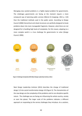 Managing	
   new	
   societal	
   problems	
   is	
   a	
   highly	
   topical	
   problem	
   for	
   governments.	
  
 The	
   challenges	
   governments	
   are	
   facing	
   at	
   the	
   moment	
   require	
   a	
   more	
  
 compound	
   way	
   of	
   planning	
   public	
   services	
   (Meroni	
   &	
   Sangiorgi,	
   2011	
   p.	
   119)	
  
 than	
   the	
   traditional	
   methods	
   used	
   in	
   the	
   public	
   sector.	
   According	
   to	
   Design	
  
 Council	
  (2006)	
  hierarchical	
  and	
  siloed	
  structures	
  are	
  perfectly	
  designed	
  to	
  break	
  
 problems	
  down	
  into	
  more	
  manageable	
  fragments.	
  However,	
  what	
  there	
  are	
  not	
  
 designed	
  for	
  is	
  handling	
  high	
  levels	
  of	
  complexity.	
  For	
  this	
  reason,	
  adapting	
  to	
  a	
  
 more	
   complex	
   world	
   is	
   a	
   true	
   challenge	
   for	
   governments	
   to	
   solve	
   (Design	
  
 Council,	
  2006).	
  




Figure	
  5	
  Challenge	
  Complexity	
  Shift	
  (Next	
  Design	
  Leadership	
  Institute,	
  2011)	
  




 	
  
 Next	
   Design	
   Leadership	
   Institute	
   (2011)	
   describes	
   the	
   change	
   of	
   traditional	
  
 design	
  1.0	
  into	
  social	
  transformation	
  design	
  4.0	
  (Figure	
  5).	
  The	
  characteristics	
  of	
  
 the	
  new	
  design	
  are	
  the	
  complexity	
  of	
  the	
  problems	
  and	
  its	
  non-­‐discipline	
  specific	
  
 nature.	
  	
  The	
  challenges	
  we	
  are	
  facing	
  are	
  influencing	
  the	
  whole	
  country,	
  society	
  
 or	
   even	
   the	
   planet.	
   The	
   larger	
   scale	
   of	
   the	
   problems	
   indicates	
   a	
   different	
  
 approach	
  on	
  responding	
  to	
  the	
  service	
  challenges	
  they	
  introduce.	
  As	
  a	
  solution,	
  



 	
                                                                      40	
  
 