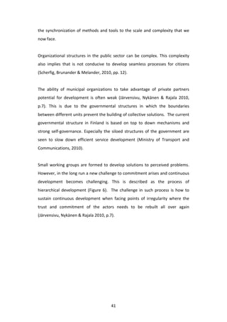 the	
   synchronization	
   of	
   methods	
   and	
   tools	
   to	
   the	
   scale	
   and	
   complexity	
   that	
   we	
  
now	
  face.	
  
	
  
Organizational	
   structures	
   in	
   the	
   public	
   sector	
   can	
   be	
   complex.	
   This	
   complexity	
  
also	
   implies	
   that	
   is	
   not	
   conducive	
   to	
   develop	
   seamless	
   processes	
   for	
   citizens	
  
(Scherfig,	
  Brunander	
  &	
  Melander,	
  2010,	
  pp.	
  12).	
  	
  	
  
	
  
The	
   ability	
   of	
   municipal	
   organizations	
   to	
   take	
   advantage	
   of	
   private	
   partners	
  
potential	
   for	
   development	
   is	
   often	
   weak	
   (Järvensivu,	
   Nykänen	
   &	
   Rajala	
   2010,	
  
p.7).	
   This	
   is	
   due	
   to	
   the	
   governmental	
   structures	
   in	
   which	
   the	
   boundaries	
  
between	
   different	
   units	
   prevent	
   the	
   building	
   of	
   collective	
   solutions.	
   	
   The	
   current	
  
governmental	
   structure	
   in	
   Finland	
   is	
   based	
   on	
   top	
   to	
   down	
   mechanisms	
   and	
  
strong	
   self-­‐governance.	
   Especially	
   the	
   siloed	
   structures	
   of	
   the	
   government	
   are	
  
seen	
   to	
   slow	
   down	
   efficient	
   service	
   development	
   (Ministry	
   of	
   Transport	
   and	
  
Communications,	
  2010).	
  	
  
	
  
Small	
   working	
   groups	
   are	
   formed	
   to	
   develop	
   solutions	
   to	
   perceived	
   problems.	
  	
  
However,	
  in	
  the	
  long	
  run	
  a	
  new	
  challenge	
  to	
  commitment	
  arises	
  and	
  continuous	
  
development	
   becomes	
   challenging.	
   This	
   is	
   described	
   as	
   the	
   process	
   of	
  
hierarchical	
   development	
   (Figure	
   6).	
   	
   The	
   challenge	
   in	
   such	
   process	
   is	
   how	
   to	
  
sustain	
   continuous	
   development	
   when	
   facing	
   points	
   of	
   irregularity	
   where	
   the	
  
trust	
   and	
   commitment	
   of	
   the	
   actors	
   needs	
   to	
   be	
   rebuilt	
   all	
   over	
   again	
  
(Järvensivu,	
  Nykänen	
  &	
  Rajala	
  2010,	
  p.7).	
  
	
  




	
                                                            41	
  
 