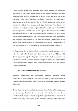 Design	
   Council	
   (2008)	
   has	
   indicated	
   three	
   major	
   barriers	
   for	
   design-­‐led	
  
innovation	
   in	
   the	
   public	
   sector.	
   Firstly,	
   public	
   service	
   providers	
   are	
   often	
  
unfamiliar	
   with	
   strategic	
   approaches	
   to	
   service	
   design	
   and	
   only	
   use	
   design	
  
techniques	
   informally.	
   Secondly,	
   purchasing	
   processes	
   of	
   governments	
  
disadvantage	
   small	
   design	
   agencies	
   due	
   to	
   inflexible	
   budgets,	
   processes	
   better	
  
suited	
   for	
   products	
   than	
   services	
   and	
   larger	
   initiatives.	
   Third	
   barrier	
   was	
  
identified	
  as	
  creativity-­‐restricting	
  organization	
  of	
  the	
  public	
  sector.	
  The	
  fact	
  that	
  
public	
   organizations	
   tend	
   to	
   work	
   in	
   silos	
   signifies	
   that	
   new	
   ideas	
   cannot	
   flow	
  
around	
   organizations	
   or	
   cut	
   across	
   departmental	
   boundaries.	
   In	
   their	
   paper,	
  
Hakio,	
  Jyrämä	
  and	
  Mattelmäki	
  (2011)	
  similarly	
  observed	
  that	
  siloed	
  departments	
  
and	
   perceived	
   high	
   hierarchy	
   in	
   the	
   public	
   organization	
   created	
   obstacles	
   for	
  
joint	
  activity.	
  The	
  organization	
  of	
  the	
  sector	
  has	
  been	
  seen	
  as	
  a	
  huge	
  challenge	
  in	
  
the	
  Danish	
  public	
  sector	
  as	
  well	
  (Scherfig,	
  Brunander	
  &	
  Melander,	
  2010,	
  p.	
  12).	
  
	
  
In	
   the	
   private	
   sector	
   service	
   modularity	
   has	
   assisted	
   in	
   providing	
   services	
   that	
   fit	
  
into	
   the	
   needs	
   of	
   individual	
   users	
   (Lehtonen	
   &	
   Tuominen,	
   2011	
   p.	
   248).	
  
Conversely,	
   a	
   challenge	
   for	
   the	
   public	
   sector	
   is	
   that	
   a	
   single	
   service	
   needs	
   to	
  
simultaneously	
  create	
  value	
  for	
  different	
  user	
  groups.	
  Hence,	
  it	
  is	
  proposed	
  that	
  
service	
   models	
   where	
   differing	
   value	
   propositions	
   could	
   be	
   taken	
   into	
   account	
  
could	
  be	
  developed.	
  


             2.4.5.2 COLLABORATIONAL CHALLENGES

Municipal	
   organizations	
   are	
   hierarchically	
   organized.	
   Although	
   service	
  
production	
   is	
   being	
   tendered,	
   the	
   municipal	
   actor	
   is	
   often	
   responsible	
   of	
  
organizing	
  and	
  developing	
  the	
  services	
  in	
  practice	
  (Järvensivu,	
  Nykänen	
  &	
  Rajala	
  
2010,	
  p.9).	
  	
  
	
  
One	
  of	
  the	
  challenges	
  the	
  public	
  sector	
  faces	
  is	
  the	
  realization	
  of	
  already	
  created	
  
service	
   concepts.	
   Public	
   sector	
   can	
   acquire	
   service	
   design	
   knowhow	
   to	
   its	
  
structures	
   by	
   buying	
   the	
   concept	
   design	
   from	
   a	
   private	
   company.	
   However,	
   in	
  
many	
   cases	
   only	
   small	
   parts	
   of	
   the	
   delivered	
   concept,	
   often	
   the	
   most	
  



	
                                                               43	
  
 