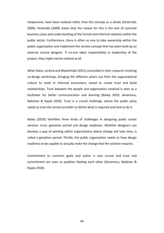 inexpensive,	
  have	
  been	
  realized	
  rather	
  than	
  the	
  concept	
  as	
  a	
  whole	
  (Vesterdal,	
  
2009).	
   Vesterdal	
   (2009)	
   states	
   that	
   the	
   reason	
   for	
   this	
   is	
   the	
   lack	
   of	
   concrete	
  
business	
  cases	
  and	
  understanding	
  of	
  the	
  formal	
  and	
  informal	
  relations	
  within	
  the	
  
public	
  sector.	
  Furthermore,	
  there	
  is	
  often	
  no	
  one	
  to	
  take	
  ownership	
  within	
  the	
  
public	
   organization	
   and	
   implement	
   the	
   service	
   concept	
   that	
   has	
   been	
   built	
   by	
   an	
  
external	
   service	
   designer.	
   If	
   no-­‐one	
   takes	
   responsibility	
   or	
   leadership	
   of	
   the	
  
project,	
  they	
  might	
  not	
  be	
  realized	
  at	
  all.	
  
	
  
What	
  Hakio,	
  Jyrämä	
  and	
  Mattelmäki	
  (2011)	
  concluded	
  in	
  their	
  research	
  involving	
  
co-­‐design	
   workshops,	
   bringing	
   the	
   different	
   actors	
   out	
   from	
   the	
   organizational	
  
culture	
   to	
   meet	
   in	
   informal	
   encounters,	
   eased	
   to	
   create	
   trust	
   and	
   build	
  
relationships.	
   Trust	
   between	
   the	
   people	
   and	
   organization	
   involved	
   is	
   seen	
   as	
   a	
  
facilitator	
   for	
   better	
   communication	
   and	
   learning	
   (Bailey	
   2010;	
   Järvensivu,	
  
Nykänen	
   &	
   Rajala	
   2010).	
   Trust	
   is	
   a	
   crucial	
   challenge,	
   where	
   the	
   public	
   party	
  
needs	
  to	
  trust	
  the	
  service	
  provider	
  to	
  define	
  what	
  is	
  required	
  and	
  how	
  to	
  do	
  it.	
  
	
  
Bailey	
   (2010)	
   identifies	
   three	
   kinds	
   of	
   challenges	
   in	
   designing	
   public	
   sector	
  
services:	
   trust,	
   gestation	
   period	
   and	
   design	
   readiness.	
   Whether	
   designers	
   can	
  
develop	
   a	
   way	
   of	
   working	
   within	
   organizations	
   where	
   change	
   will	
   take	
   time,	
   is	
  
called	
   a	
   gestation	
   period.	
   Thirdly,	
   the	
   public	
   organization	
   needs	
   to	
   have	
   design	
  
readiness	
  to	
  be	
  capable	
  to	
  actually	
  make	
  the	
  change	
  that	
  the	
  solution	
  requires.	
  
	
  
Commitment	
   to	
   common	
   goals	
   and	
   action	
   is	
   also	
   crucial	
   and	
   trust	
   and	
  
commitment	
   are	
   seen	
   as	
   qualities	
   feeding	
   each	
   other	
   (Järvensivu,	
   Nykänen	
   &	
  
Rajala	
  2010).	
  
	
  
	
  




	
                                                              44	
  
 