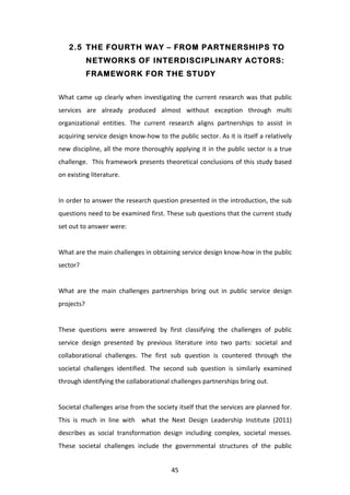 2.5 THE FOURTH WAY – FROM PARTNERSHIPS TO
               NETWORKS OF INTERDISCIPLINARY ACTORS:
               FRAMEWORK FOR THE STUDY


What	
   came	
   up	
   clearly	
   when	
   investigating	
   the	
   current	
   research	
   was	
   that	
   public	
  
services	
   are	
   already	
   produced	
   almost	
   without	
   exception	
   through	
   multi	
  
organizational	
   entities.	
   The	
   current	
   research	
   aligns	
   partnerships	
   to	
   assist	
   in	
  
acquiring	
  service	
  design	
  know-­‐how	
  to	
  the	
  public	
  sector.	
  As	
  it	
  is	
  itself	
  a	
  relatively	
  
new	
  discipline,	
  all	
  the	
  more	
  thoroughly	
  applying	
  it	
  in	
  the	
  public	
  sector	
  is	
  a	
  true	
  
challenge.	
  	
  This	
  framework	
  presents	
  theoretical	
  conclusions	
  of	
  this	
  study	
  based	
  
on	
  existing	
  literature.	
  
	
  
In	
  order	
  to	
  answer	
  the	
  research	
  question	
  presented	
  in	
  the	
  introduction,	
  the	
  sub	
  
questions	
  need	
  to	
  be	
  examined	
  first.	
  These	
  sub	
  questions	
  that	
  the	
  current	
  study	
  
set	
  out	
  to	
  answer	
  were:	
  
	
  
What	
  are	
  the	
  main	
  challenges	
  in	
  obtaining	
  service	
  design	
  know-­‐how	
  in	
  the	
  public	
  
sector?	
  
	
  
What	
   are	
   the	
   main	
   challenges	
   partnerships	
   bring	
   out	
   in	
   public	
   service	
   design	
  
projects?	
  
	
  
These	
   questions	
   were	
   answered	
   by	
   first	
   classifying	
   the	
   challenges	
   of	
   public	
  
service	
   design	
   presented	
   by	
   previous	
   literature	
   into	
   two	
   parts:	
   societal	
   and	
  
collaborational	
   challenges.	
   The	
   first	
   sub	
   question	
   is	
   countered	
   through	
   the	
  
societal	
   challenges	
   identified.	
   The	
   second	
   sub	
   question	
   is	
   similarly	
   examined	
  
through	
  identifying	
  the	
  collaborational	
  challenges	
  partnerships	
  bring	
  out.	
  
	
  
Societal	
   challenges	
   arise	
   from	
   the	
   society	
   itself	
   that	
   the	
   services	
   are	
   planned	
   for.	
  
This	
   is	
   much	
   in	
   line	
   with	
   	
   what	
   the	
   Next	
   Design	
   Leadership	
   Institute	
   (2011)	
  
describes	
   as	
   social	
   transformation	
   design	
   including	
   complex,	
   societal	
   messes.	
  
These	
   societal	
   challenges	
   include	
   the	
   governmental	
   structures	
   of	
   the	
   public	
  


	
                                                               45	
  
 