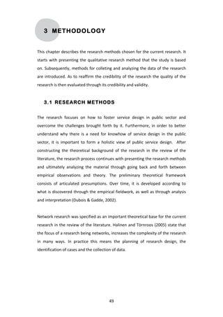 3 METHODOLOGY


This	
  chapter	
  describes	
  the	
  research	
  methods	
  chosen	
  for	
  the	
  current	
  research.	
  It	
  
starts	
   with	
   presenting	
   the	
   qualitative	
   research	
   method	
   that	
   the	
   study	
   is	
   based	
  
on.	
  Subsequently,	
  methods	
  for	
  colleting	
  and	
  analyzing	
  the	
  data	
  of	
  the	
  research	
  
are	
   introduced.	
   As	
   to	
   reaffirm	
   the	
   credibility	
   of	
   the	
   research	
   the	
   quality	
   of	
   the	
  
research	
  is	
  then	
  evaluated	
  through	
  its	
  credibility	
  and	
  validity.	
  


       3.1 RESEARCH METHODS


The	
   research	
   focuses	
   on	
   how	
   to	
   foster	
   service	
   design	
   in	
   public	
   sector	
   and	
  
overcome	
   the	
   challenges	
   brought	
   forth	
   by	
   it.	
   Furthermore,	
   in	
   order	
   to	
   better	
  
understand	
   why	
   there	
   is	
   a	
   need	
   for	
   knowhow	
   of	
   service	
   design	
   in	
   the	
   public	
  
sector,	
   it	
   is	
   important	
   to	
   form	
   a	
   holistic	
   view	
   of	
   public	
   service	
   design.	
   	
   After	
  
constructing	
   the	
   theoretical	
   background	
   of	
   the	
   research	
   in	
   the	
   review	
   of	
   the	
  
literature,	
   the	
   research	
   process	
   continues	
   with	
   presenting	
   the	
   research	
   methods	
  
and	
   ultimately	
   analyzing	
   the	
   material	
   through	
   going	
   back	
   and	
   forth	
   between	
  
empirical	
   observations	
   and	
   theory.	
   The	
   preliminary	
   theoretical	
   framework	
  
consists	
   of	
   articulated	
   presumptions.	
   Over	
   time,	
   it	
   is	
   developed	
   according	
   to	
  
what	
   is	
   discovered	
   through	
   the	
   empirical	
   fieldwork,	
   as	
   well	
   as	
   through	
   analysis	
  
and	
  interpretation	
  (Dubois	
  &	
  Gadde,	
  2002).	
  
	
  
Network	
   research	
   was	
   specified	
   as	
   an	
   important	
   theoretical	
   base	
   for	
   the	
   current	
  
research	
  in	
  the	
  review	
  of	
  the	
  literature.	
  Halinen	
  and	
  Törnroos	
  (2005)	
  state	
  that	
  
the	
   focus	
   of	
   a	
   research	
   being	
   networks,	
   increases	
   the	
   complexity	
   of	
   the	
   research	
  
in	
   many	
   ways.	
   In	
   practice	
   this	
   means	
   the	
   planning	
   of	
   research	
   design,	
   the	
  
identification	
  of	
  cases	
  and	
  the	
  collection	
  of	
  data.	
  	
  
	
  




	
                                                                 49	
  
 