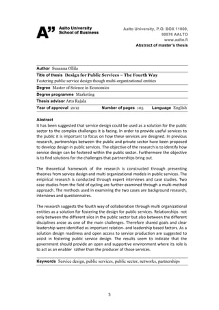 Aalto University, P.O. BOX 11000,
                                                                                                        00076 AALTO
                                                            	
  
                                                                                                          www.aalto.fi
                                                                                          Abstract of master’s thesis




Author Susanna Ollila
Title of thesis Design for Public Services – The Fourth Way
Fostering public service design though multi-organizational entities
Degree Master of Science in Economics
Degree programme Marketing
Thesis advisor Arto Rajala
Year of approval 2012                                              Number of pages 105                          Language English

Abstract
It	
   has	
   been	
   suggested	
   that	
   service	
   design	
   could	
   be	
   used	
   as	
   a	
   solution	
   for	
   the	
   public	
  
sector	
  to	
  the	
  complex	
  challenges	
  it	
  is	
  facing.	
  In	
  order	
  to	
  provide	
  useful	
  services	
  to	
  
the	
  public	
  it	
  is	
  important	
  to	
  focus	
  on	
  how	
  these	
  services	
  are	
  designed.	
  In	
  previous	
  
research,	
  partnerships	
  between	
  the	
  public	
  and	
  private	
  sector	
  have	
  been	
  proposed	
  
to	
  develop	
  design	
  in	
  public	
  services.	
  The	
  objective	
  of	
  the	
  research	
  is	
  to	
  identify	
  how	
  
service	
  design	
  can	
  be	
  fostered	
  within	
  the	
  public	
  sector.	
  Furthermore	
  the	
  objective	
  
is	
  to	
  find	
  solutions	
  for	
  the	
  challenges	
  that	
  partnerships	
  bring	
  out.	
  
	
  
The	
   theoretical	
   framework	
   of	
   the	
   research	
   is	
   constructed	
   through	
   presenting	
  
theories	
  from	
  service	
  design	
  and	
  multi	
  organizational	
  models	
  in	
  public	
  services.	
  The	
  
empirical	
   research	
   is	
   conducted	
   through	
   expert	
   interviews	
   and	
   case	
   studies.	
   Two	
  
case	
  studies	
  from	
  the	
  field	
  of	
  cycling	
  are	
  further	
  examined	
  through	
  a	
  multi-­‐method	
  
approach.	
   The	
   methods	
   used	
   in	
   examining	
   the	
   two	
   cases	
   are	
   background	
   research,	
  
interviews	
  and	
  questionnaires.	
  
	
  
The	
   research	
   suggests	
   the	
   fourth	
   way	
   of	
   collaboration	
   through	
   multi	
   organizational	
  
entities	
  as	
  a	
  solution	
  for	
  fostering	
  the	
  design	
  for	
  public	
  services.	
  Relationships	
  	
  not	
  
only	
   between	
   the	
   different	
   silos	
   in	
   the	
   public	
   sector	
   but	
   also	
   between	
   the	
   different	
  
disciplines	
   arose	
   as	
   one	
   of	
   the	
   main	
   challenges.	
   Therefore	
   shared	
   goals	
   and	
   clear	
  
leadership	
  were	
  identified	
  as	
  important	
  relation-­‐	
  and	
  leadership	
  based	
  factors.	
  As	
  a	
  
solution	
  design	
  readiness	
  and	
  open	
  access	
  to	
  service	
  production	
  are	
  suggested	
  to	
  
assist	
   in	
   fostering	
   public	
   service	
   design.	
   The	
   results	
   seem	
   to	
   indicate	
   that	
   the	
  
government	
  should	
  provide	
  an	
  open	
  and	
  supportive	
  environment	
  where	
  its	
  role	
  is	
  
to	
  act	
  as	
  an	
  enabler	
  	
  rather	
  than	
  the	
  producer	
  of	
  those	
  services.	
  
	
  
Keywords Service design, public services, public sector, networks, partnerships




	
                                                                    5	
  
 