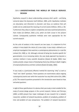3.1.1 UNDERSTANDING THE WORLD OF PUBLIC SERVICE
                   DESIGN

Qualitative	
   research	
   is	
   about	
   understanding	
   someone	
   else’s	
   world	
   –	
   and	
   being	
  
concernd	
   about	
   the	
   discovery	
   itself	
   (Gillham,	
   2005,	
   p.45).	
   Qualitative	
   methods	
  
are	
   descriptive	
   and	
   inferential	
   in	
   character	
   and	
   focus	
   on	
   evidence	
   that	
   will	
  
enable	
  one	
  to	
  understand	
  the	
  meaning	
  of	
  current	
  events	
  (Gillham,	
  2010,	
  p.	
  10).	
  	
  
Furthermore	
  they	
  allow	
  to	
  explore	
  complexities	
  and	
  view	
  examined	
  phenomena	
  
from	
   inside	
   out	
   (Gillham,	
   2010,	
   p.11),	
   which	
   are	
   both	
   crucial	
   in	
   the	
   present	
  
context.	
   Consequently	
   qualitative	
   methods	
   were	
   seen	
   appropriate	
   for	
   the	
  
current	
  research.	
  	
  
	
  
As	
   the	
   units	
   of	
   analysis	
   in	
   this	
   research	
   are	
   two	
   cases,	
   it	
   is	
   important	
   to	
   first	
  
analyze	
  in	
  more	
  depth	
  the	
  nature	
  of	
  a	
  case	
  study.	
  A	
  case	
  study	
  is	
  defined	
  as	
  an	
  
empirical	
  investigation	
  that	
  examines	
  a	
  contemporary	
  phenomenon	
  in	
  a	
  real-­‐life	
  
context	
   (Yin,	
   2009,	
   p.	
   13).	
   Although	
   criticized	
   of	
   being	
   too	
   situation-­‐specific	
   for	
  
generalization,	
   to	
   an	
   increasing	
   extent,	
   the	
   case	
   study	
   approach	
   has	
   become	
   a	
  
common	
   method	
   in	
   many	
   scientific	
   disciplines	
   (Dubois	
   &	
   Gadde,	
   2002).	
   Case	
  
studies	
  provide	
  unique	
  means	
  of	
  developing	
  theory	
  by	
  utilizing	
  in-­‐depth	
  insights	
  
of	
  empirical	
  phenomena	
  and	
  their	
  contexts	
  (Dubois	
  &	
  Gadde,	
  2002).	
  	
  
	
  
A	
   case	
   study	
   is	
   a	
   particularly	
   effective	
   method	
   for	
   examining	
   “why”	
   as	
   well	
   as	
  
“how”	
   and	
   “what”	
   questions.	
   These	
   questions	
   are	
   examinations	
   about	
   ongoing	
  
contemporary	
  events	
  over	
  which	
  the	
  researcher	
  has	
  very	
  little	
  control	
  (Yin,	
  2009,	
  
p.13).	
  The	
  research	
  questions	
  presented	
  in	
  the	
  introduction	
  were	
  based	
  on	
  how	
  
and	
  what	
  questions.	
  	
  
	
  
In	
  light	
  of	
  these	
  specifications	
  it	
  is	
  obvious	
  that	
  case	
  study	
  is	
  most	
  suitable	
  for	
  the	
  
study	
   of	
   service	
   design	
   projects	
   in	
   the	
   current	
   research.	
   Halinen	
   and	
   Törnroos	
  
(2005,	
   p.1287)	
   present	
   four	
   major	
   challenges	
   of	
   case	
   research	
   for	
   a	
   network	
  
researcher:	
  problem	
  of	
  network	
  boundaries,	
  problem	
  of	
  complexity,	
  problem	
  of	
  
time	
   and	
   problem	
   of	
   case	
   comparisons.	
   The	
   problem	
   of	
   network	
   boundaries	
  



	
                                                                   50	
  
 