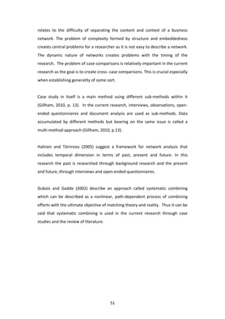 relates	
   to	
   the	
   difficulty	
   of	
   separating	
   the	
   content	
   and	
   context	
   of	
   a	
   business	
  
network.	
   The	
   problem	
   of	
   complexity	
   formed	
   by	
   structure	
   and	
   embeddedness	
  
creates	
   central	
   problems	
   for	
   a	
   researcher	
   as	
   it	
   is	
   not	
   easy	
   to	
   describe	
   a	
   network.	
  
The	
   dynamic	
   nature	
   of	
   networks	
   creates	
   problems	
   with	
   the	
   timing	
   of	
   the	
  
research.	
  	
  The	
  problem	
  of	
  case	
  comparisons	
  is	
  relatively	
  important	
  in	
  the	
  current	
  
research	
  as	
  the	
  goal	
  is	
  to	
  create	
  cross-­‐	
  case	
  comparisons.	
  This	
  is	
  crucial	
  especially	
  
when	
  establishing	
  generality	
  of	
  some	
  sort.	
  
	
  
Case	
   study	
   in	
   itself	
   is	
   a	
   main	
   method	
   using	
   different	
   sub-­‐methods	
   within	
   it	
  
(Gillham,	
  2010,	
  p.	
  13).	
  	
  In	
  the	
  current	
  research,	
  interviews,	
  observations,	
  open-­‐
ended	
   questionnaires	
   and	
   document	
   analysis	
   are	
   used	
   as	
   sub-­‐methods.	
   Data	
  
accumulated	
   by	
   different	
   methods	
   but	
   bearing	
   on	
   the	
   same	
   issue	
   is	
   called	
   a	
  
multi-­‐method	
  approach	
  (Gillham,	
  2010,	
  p.13).	
  	
  
	
  
Halinen	
   and	
   Törnroos	
   (2005)	
   suggest	
   a	
   framework	
   for	
   network	
   analysis	
   that	
  
includes	
   temporal	
   dimension	
   in	
   terms	
   of	
   past,	
   present	
   and	
   future.	
   In	
   this	
  
research	
   the	
   past	
   is	
   researched	
   through	
   background	
   research	
   and	
   the	
   present	
  
and	
  future,	
  through	
  interviews	
  and	
  open-­‐ended	
  questionnaires.	
  
	
  
Dubois	
   and	
   Gadde	
   (2002)	
   describe	
   an	
   approach	
   called	
   systematic	
   combining	
  
which	
   can	
   be	
   described	
   as	
   a	
   nonlinear,	
   path-­‐dependent	
   process	
   of	
   combining	
  
efforts	
  with	
  the	
  ultimate	
  objective	
  of	
  matching	
  theory	
  and	
  reality.	
  	
  Thus	
  it	
  can	
  be	
  
said	
   that	
   systematic	
   combining	
   is	
   used	
   in	
   the	
   current	
   research	
   through	
   case	
  
studies	
  and	
  the	
  review	
  of	
  literature.	
                                                           	
  




	
                                                                  51	
  
 