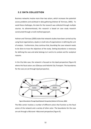 3.2 DATA COLLECTION


Business	
  networks	
  involve	
  more	
  than	
  two	
  actors,	
  which	
  increases	
  the	
  potential	
  
access	
   problems	
   and	
   workload	
   in	
   data	
   gathering	
   (Halinen	
   &	
   Törnroos,	
   2005).	
   	
   To	
  
avoid	
   these	
   challenges,	
   the	
   data	
   for	
   the	
   research	
   was	
   collected	
   through	
   multiple	
  
sources.	
   As	
   aforementioned,	
   this	
   research	
   is	
   based	
   on	
   case	
   study	
   research	
  
constructed	
  through	
  a	
  multi-­‐method	
  approach.	
  
	
  
Halinen	
  and	
  Törnroos	
  (2005)	
  state	
  that	
  network	
  studies	
  have	
  been	
  carried	
  out	
  by	
  
using	
  focal	
  organizations,	
  dyads	
  or	
  small	
  nets	
  of	
  organizations	
  in	
  defining	
  the	
  unit	
  
of	
  analysis.	
  	
  Furthermore,	
  they	
  continue	
  that,	
  bounding	
  the	
  case	
  network	
  needs	
  
to	
  be	
  done	
  to	
  trace	
  the	
  objectives	
  of	
  the	
  study.	
  Setting	
  boundaries	
  is	
  necessary	
  
for	
  defining	
  the	
  case	
  and	
  what	
  belongs	
  to	
  it	
  and	
  to	
  its	
  context	
  and	
  for	
  analytical	
  
reasons.	
  
	
  
In	
  the	
  City	
  bike	
  case,	
  the	
  network	
  is	
  focused	
  on	
  the	
  dyad	
  perspective	
  (Figure	
  8)	
  
where	
   the	
   focal	
   actors	
   are	
   JCDecaux	
   and	
   Helsinki	
   City	
   Transport.	
   The	
   boundaries	
  
for	
  the	
  case	
  are	
  set	
  through	
  dyad	
  perspective.	
  
	
  
	
  
	
  




        Figure	
  8	
  Boundaries	
  Through	
  Dyad	
  Network	
  Perspective	
  (Halinen	
  &	
  Törnroos,	
  2005)	
  

The	
  Bike	
  center	
  involves	
  a	
  number	
  of	
  different	
  actors	
  that	
  function	
  as	
  the	
  focal	
  
actors	
  of	
  the	
  network	
  and	
  a	
  variety	
  of	
  other	
  actor.	
  The	
  boundaries	
  for	
  the	
  case	
  
are	
  set	
  through	
  a	
  Micronet	
  –Macronet	
  perspective	
  (Figure	
  9).	
  
	
  



	
                                                                 52	
  
 