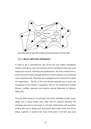  




       Figure	
  9	
  Boundaries	
  Through	
  a	
  Micronet-­‐Macronet	
  Perspective	
  (Halinen	
  &	
  Törnroos,	
  2005)	
  



       3.2.1 MULTI- METHOD APPROACH

In	
   order	
   to	
   get	
   a	
   comprehensive	
   idea	
   of	
   the	
   two	
   case	
   studies	
   investigated,	
  
multiple	
  methods	
  are	
  used.	
  The	
  methods	
  used	
  in	
  examining	
  the	
  two	
  cases	
  were	
  
background	
  research,	
  interviews	
  and	
  questionnaires.	
  The	
  three	
  methods	
  form	
  a	
  
broad	
  view	
  to	
  the	
  projects	
  through	
  which	
  the	
  research	
  problem	
  can	
  be	
  examined	
  
more	
  comprehensively.	
  They	
  allow	
  the	
  investigation	
  of	
  the	
  research	
  from	
  within	
  
the	
   organizations.	
   	
   The	
   aim	
   of	
   the	
   multi-­‐method	
   approach	
   was	
   to	
   insure	
   the	
  
triangulation	
   of	
   the	
   material.	
   Triangulation	
   refers	
   to	
   the	
   combining	
   of	
   multiple	
  
theories,	
   methods,	
   observers	
   and	
   empirical	
   material	
   (Moisander	
   &	
   Valtonen,	
  
2006,	
  p.24).	
  
	
  
Since	
  the	
  whole	
  research	
  in	
  constructed	
  in	
  two	
  levels;	
  challenges	
  in	
  public	
  service	
  
design	
   and	
   in	
   service	
   design	
   cases.	
   Align	
   with	
   the	
   research	
   questions,	
   the	
  
interviews	
  were	
  done	
  in	
  two	
  levels.	
  In	
  one	
  lever,	
  professionals	
  and	
  researchers	
  
working	
   with	
   service	
   design	
   were	
   interviewed	
   about	
   public	
   sector	
   and	
   service	
  
design	
   in	
   general.	
   In	
   another	
   level,	
   some	
   of	
   the	
   actors	
   in	
   the	
   two	
   cases	
   were	
  




	
                                                                   53	
  
 