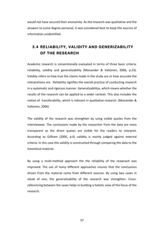 would	
  not	
  have	
  secured	
  their	
  anonymity.	
  As	
  the	
  research	
  was	
  qualitative	
  and	
  the	
  
answers	
   to	
   some	
   degree	
   personal,	
   it	
   was	
   considered	
   best	
   to	
   keep	
   the	
   sources	
   of	
  
information	
  unidentified.	
  	
  


       3.4 RELIABILITY, VALIDITY AND GENERIZABILITY
                OF THE RESEARCH


Academic	
   research	
   is	
   conventionally	
   evaluated	
   in	
   terms	
   of	
   three	
   basic	
   criteria:	
  
reliability,	
   validity	
   and	
   generalizability	
   (Moisander	
   &	
   Valtonen,	
   2006,	
   p.23).	
  	
  
Validity	
   refers	
   to	
   how	
   true	
   the	
   claims	
   made	
   in	
   the	
   study	
   are	
   or	
   how	
   accurate	
   the	
  
interpretions	
   are.	
   	
   Reliability	
   signifies	
   the	
   overall	
   practice	
   of	
   conducting	
   research	
  
in	
  a	
  systematic	
  and	
  rigorous	
  manner.	
  Generalizabilitys,	
  which	
  means	
  whether	
  the	
  
results	
  of	
  the	
  research	
  can	
  be	
  applied	
  to	
  a	
  wider	
  context.	
  This	
  also	
  includes	
  the	
  
notion	
  of	
  	
  transferability,	
  which	
  is	
  relevant	
  in	
  qualitative	
  research.	
  (Moisander	
  &	
  
Valtonen,	
  2006)	
  
	
  
The	
   validity	
   of	
   the	
   research	
   was	
   strenghten	
   by	
   using	
   visible	
   quotes	
   from	
   the	
  
interviewees.	
   The	
   conclusions	
   made	
   by	
   the	
   researcher	
   from	
   the	
   data	
   are	
   more	
  
transparent	
   as	
   the	
   direct	
   quotes	
   are	
   visible	
   for	
   the	
   readers	
   to	
   interpret.	
  
According	
   to	
   Gillham	
   (2005,	
   p.6)	
   validity	
   is	
   mainly	
   judged	
   against	
   external	
  
criteria.	
  In	
  this	
  case	
  the	
  validity	
  is	
  constructed	
  through	
  comparing	
  the	
  data	
  to	
  the	
  
treoretical	
  material.	
  
	
  
By	
   using	
   a	
   multi-­‐method	
   approach	
   the	
   the	
   reliability	
   of	
   the	
   reaserach	
   was	
  
improved.	
   The	
   use	
   of	
   many	
   different	
   approaches	
   insures	
   that	
   the	
   conclusions	
  
driven	
   from	
   the	
   material	
   come	
   from	
   different	
   sources.	
   By	
   using	
   two	
   cases	
   in	
  
stead	
   of	
   one,	
   the	
   generalizability	
   of	
   the	
   research	
   was	
   strengthen.	
   Cross-­‐	
  
referencing	
  between	
  the	
  cases	
  helps	
  in	
  building	
  a	
  holistic	
  view	
  of	
  the	
  focus	
  of	
  the	
  
research.	
  




	
                                                                   57	
  
 