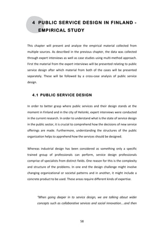4 PUBLIC SERVICE DESIGN IN FINLAND -
              EMPIRICAL STUDY


This	
   chapter	
   will	
   present	
   and	
   analyze	
   the	
   empirical	
   material	
   collected	
   from	
  
multiple	
   sources.	
   As	
   described	
   in	
   the	
   previous	
   chapter,	
   the	
   data	
   was	
   collected	
  
through	
  expert	
  interviews	
  as	
  well	
  as	
  case	
  studies	
  using	
  multi-­‐method	
  approach.	
  
First	
  the	
  material	
  from	
  the	
  expert	
  interviews	
  will	
  be	
  presented	
  relating	
  to	
  public	
  
service	
   design	
   after	
   which	
   material	
   from	
   both	
   of	
   the	
   cases	
   will	
   be	
   presented	
  
separately.	
   These	
   will	
   be	
   followed	
   by	
   a	
   cross-­‐case	
   analysis	
   of	
   public	
   service	
  
design.	
  


       4.1 PUBLIC SERVICE DESIGN


In	
   order	
   to	
   better	
   grasp	
   where	
   public	
   services	
   and	
   their	
   design	
   stands	
   at	
   the	
  
moment	
  in	
  Finland	
  and	
  in	
  the	
  city	
  of	
  Helsinki,	
  expert	
  interviews	
  were	
  conducted	
  
in	
  the	
  current	
  research.	
  In	
  order	
  to	
  understand	
  what	
  is	
  the	
  state	
  of	
  service	
  design	
  
in	
  the	
  public	
  sector,	
  it	
  is	
  crucial	
  to	
  comprehend	
  how	
  the	
  decisions	
  of	
  new	
  service	
  
offerings	
   are	
   made.	
   Furthermore,	
   understanding	
   the	
   structures	
   of	
   the	
   public	
  
organization	
  helps	
  to	
  apprehend	
  how	
  the	
  services	
  should	
  be	
  designed.	
  
	
  
Whereas	
   industrial	
   design	
   has	
   been	
   considered	
   as	
   something	
   only	
   a	
   specific	
  
trained	
   group	
   of	
   professionals	
   can	
   perform,	
   service	
   design	
   professionals	
  
comprise	
  of	
  specialists	
  from	
  distinct	
  fields.	
  One	
  reason	
  for	
  this	
  is	
  the	
  complexity	
  
and	
   structure	
   of	
   the	
   problems.	
   In	
   one	
   end	
   the	
   design	
   challenge	
   might	
   involve	
  
changing	
   organizational	
   or	
   societal	
   patterns	
   and	
   in	
   another,	
   it	
   might	
   include	
   a	
  
concrete	
  product	
  to	
  be	
  used.	
  These	
  areas	
  require	
  different	
  kinds	
  of	
  expertise.	
  
	
  
	
  
           “When going deeper in to service design, we are talking about wider
           concepts such as collaborative services and social innovation…and then




	
                                                             58	
  
 