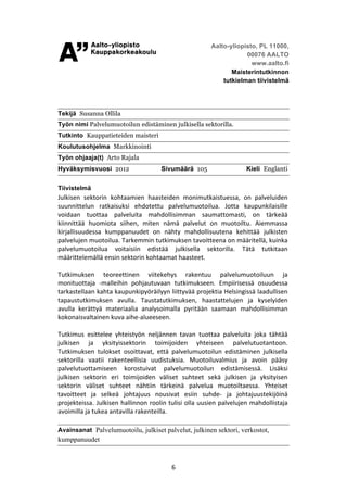 Aalto-yliopisto, PL 11000,
                                                                                         00076 AALTO
                                                 	
                                        www.aalto.fi
                                                                                    Maisterintutkinnon
                                                                                 tutkielman tiivistelmä




Tekijä Susanna Ollila
Työn nimi Palvelumuotoilun edistäminen julkisella sektorilla.
Tutkinto Kauppatieteiden maisteri
Koulutusohjelma Markkinointi
Työn ohjaaja(t) Arto Rajala
Hyväksymisvuosi 2012                                    Sivumäärä 105                          Kieli Englanti


Tiivistelmä
Julkisen	
   sektorin	
   kohtaamien	
   haasteiden	
   monimutkaistuessa,	
   on	
   palveluiden	
  
suunnittelun	
   ratkaisuksi	
   ehdotettu	
   palvelumuotoilua.	
   Jotta	
   kaupunkilaisille	
  
voidaan	
   tuottaa	
   palveluita	
   mahdollisimman	
   saumattomasti,	
   on	
   tärkeää	
  
kiinnittää	
   huomiota	
   siihen,	
   miten	
   nämä	
   palvelut	
   on	
   muotoiltu.	
   Aiemmassa	
  
kirjallisuudessa	
   kumppanuudet	
   on	
   nähty	
   mahdollisuutena	
   kehittää	
   julkisten	
  
palvelujen	
  muotoilua.	
  Tarkemmin	
  tutkimuksen	
  tavoitteena	
  on	
  määritellä,	
  kuinka	
  
palvelumuotoilua	
   voitaisiin	
   edistää	
   julkisella	
   sektorilla.	
   Tätä	
   tutkitaan	
  
määrittelemällä	
  ensin	
  sektorin	
  kohtaamat	
  haasteet.	
  
	
  
Tutkimuksen	
   teoreettinen	
   viitekehys	
   rakentuu	
   palvelumuotoiluun	
   ja	
  
monituottaja	
   -­‐malleihin	
   pohjautuvaan	
   tutkimukseen.	
   Empiirisessä	
   osuudessa	
  
tarkastellaan	
  kahta	
  kaupunkipyöräilyyn	
  liittyvää	
  projektia	
  Helsingissä	
  laadullisen	
  
tapaustutkimuksen	
   avulla.	
   Taustatutkimuksen,	
   haastattelujen	
   ja	
   kyselyiden	
  
avulla	
   kerättyä	
   materiaalia	
   analysoimalla	
   pyritään	
   saamaan	
   mahdollisimman	
  
kokonaisvaltainen	
  kuva	
  aihe-­‐alueeseen.	
  
	
  
Tutkimus	
   esittelee	
   yhteistyön	
   neljännen	
   tavan	
   tuottaa	
   palveluita	
   joka	
   tähtää	
  
julkisen	
   ja	
   yksityissektorin	
   toimijoiden	
   yhteiseen	
   palvelutuotantoon.	
  
Tutkimuksen	
   tulokset	
   osoittavat,	
   että	
   palvelumuotoilun	
   edistäminen	
   julkisella	
  
sektorilla	
   vaatii	
   rakenteellisia	
   uudistuksia.	
   Muotoiluvalmius	
   ja	
   avoin	
   pääsy	
  
palvelutuottamiseen	
   korostuivat	
   palvelumuotoilun	
   edistämisessä.	
   Lisäksi	
  
julkisen	
   sektorin	
   eri	
   toimijoiden	
   väliset	
   suhteet	
   sekä	
   julkisen	
   ja	
   yksityisen	
  
sektorin	
   väliset	
   suhteet	
   nähtiin	
   tärkeinä	
   palvelua	
   muotoiltaessa.	
   Yhteiset	
  
tavoitteet	
   ja	
   selkeä	
   johtajuus	
   nousivat	
   esiin	
   suhde-­‐	
   ja	
   johtajuustekijöinä	
  
projekteissa.	
  Julkisen	
  hallinnon	
  roolin	
  tulisi	
  olla	
  uusien	
  palvelujen	
  mahdollistaja	
  
avoimilla	
  ja	
  tukea	
  antavilla	
  rakenteilla.	
  	
  
	
  
Avainsanat Palvelumuotoilu, julkiset palvelut, julkinen sektori, verkostot,
kumppanuudet


	
                                                        6	
  
 