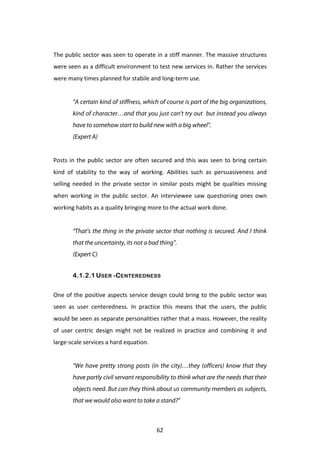  
The	
  public	
  sector	
  was	
  seen	
  to	
  operate	
  in	
  a	
  stiff	
  manner.	
  The	
  massive	
  structures	
  
were	
  seen	
  as	
  a	
  difficult	
  environment	
  to	
  test	
  new	
  services	
  in.	
  Rather	
  the	
  services	
  
were	
  many	
  times	
  planned	
  for	
  stabile	
  and	
  long-­‐term	
  use.	
  
	
  
            “A certain kind of stiffness, which of course is part of the big organizations,
            kind of character…and that you just can’t try out but instead you always
            have to somehow start to build new with a big wheel”.
            (Expert A)
	
  
Posts	
   in	
   the	
   public	
   sector	
   are	
   often	
   secured	
   and	
   this	
   was	
   seen	
   to	
   bring	
   certain	
  
kind	
   of	
   stability	
   to	
   the	
   way	
   of	
   working.	
   Abilities	
   such	
   as	
   persuasiveness	
   and	
  
selling	
   needed	
   in	
   the	
   private	
   sector	
   in	
   similar	
   posts	
   might	
   be	
   qualities	
   missing	
  
when	
   working	
   in	
   the	
   public	
   sector.	
   An	
   interviewee	
   saw	
   questioning	
   ones	
   own	
  
working	
  habits	
  as	
  a	
  quality	
  bringing	
  more	
  to	
  the	
  actual	
  work	
  done.	
  
	
  
            “That’s the thing in the private sector that nothing is secured. And I think
            that the uncertainty, its not a bad thing”.
            (Expert C)


            4.1.2.1 USER -CENTEREDNESS

One	
   of	
   the	
   positive	
   aspects	
   service	
   design	
   could	
   bring	
   to	
   the	
   public	
   sector	
   was	
  
seen	
   as	
   user	
   centeredness.	
   In	
   practice	
   this	
   means	
   that	
   the	
   users,	
   the	
   public	
  
would	
   be	
   seen	
   as	
   separate	
   personalities	
   rather	
   that	
   a	
   mass.	
   However,	
   the	
   reality	
  
of	
   user	
   centric	
   design	
   might	
   not	
   be	
   realized	
   in	
   practice	
   and	
   combining	
   it	
   and	
  
large-­‐scale	
  services	
  a	
  hard	
  equation.	
  	
  
	
  
            “We have pretty strong posts (in the city)…they (officers) know that they
            have partly civil servant responsibility to think what are the needs that their
            objects need. But can they think about us community members as subjects,
            that we would also want to take a stand?”



	
                                                                62	
  
 