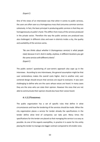 (Expert C)
	
  
One	
   of	
   the	
   views	
   of	
   an	
   interviewee	
   was	
   that	
   when	
   it	
   comes	
   to	
   public	
   services,	
  
the	
  users	
  are	
  often	
  seen	
  as	
  a	
  homogenous	
  mass	
  that	
  consumes	
  common	
  services	
  
cohesively.	
  In	
  fact,	
  the	
  basic	
  principal	
  in	
  producing	
  public	
  services	
  is	
  that	
  they	
  are	
  
homogeneously	
  at	
  public’s	
  hand.	
  This	
  differs	
  from	
  many	
  of	
  the	
  services	
  produced	
  
in	
   the	
   private	
   sector.	
   Therefore	
   the	
   way	
   the	
   public	
   services	
   are	
   produced	
   was	
  
also	
  challenged.	
  In	
  different	
  cities	
  and	
  even	
  in	
  districts	
  inside	
  a	
  city,	
  the	
  quality	
  
and	
  availability	
  of	
  the	
  services	
  varies.	
  	
  
	
  
            “No one thinks about whether it (homogenous services) is what people
            need, because it isn’t. And in reality, anyhow, in different locations you get
            the same services with different criteria”.
            (Expert C)
	
  
The	
   public	
   sectors’	
   questioning	
   of	
   user-­‐centric	
   approach	
   also	
   cape	
   up	
   in	
   the	
  
interviews.	
   	
   According	
   to	
   one	
   interviewee,	
   the	
   general	
   assumption	
   might	
   be	
   that	
  
user	
   centeredness	
   makes	
   the	
   overall	
   costs	
   higher.	
   And	
   in	
   another	
   end,	
   user	
  
centered	
  design	
  should	
  ensure	
  that	
  services	
  are	
  equal	
  to	
  everyone.	
  It	
  was	
  seen	
  
challenging	
  to	
  define	
  who	
  are	
  the	
  users	
  whose	
  voices	
  are	
  heard.	
  In	
  many	
  cases	
  
they	
   are	
   the	
   ones	
   who	
   can	
   state	
   their	
   opinion.	
   However	
   the	
   ones	
   that	
   are	
   not	
  
able	
  to	
  communicate	
  their	
  opinion	
  should	
  also	
  have	
  their	
  voices	
  heard.	
  


            4.1.2.2 TENDERING


The	
   public	
   organization	
   has	
   a	
   set	
   of	
   specific	
   rules	
   that	
   define	
   in	
   what	
  
circumstances	
   and	
   how	
   the	
   tendering	
   of	
   the	
   services	
   should	
   be	
   made.	
   When	
   the	
  
city	
   organization	
   places	
   a	
   service	
   for	
   tender	
   already	
   the	
   specifications	
   in	
   the	
  
tender	
   define	
   what	
   kind	
   of	
   companies	
   can	
   take	
   part.	
   Many	
   times	
   the	
  
specifications	
  for	
  the	
  tender	
  are	
  placed	
  so	
  that	
  managing	
  the	
  service	
  is	
  as	
  easy	
  as	
  
possible.	
  As	
  one	
  of	
  the	
  experts	
  exemplifies,	
  in	
  practice	
  it	
  is	
  easier	
  for	
  the	
  entity	
  
placing	
  the	
  tender	
  to	
  manage	
  one	
  bigger	
  contract	
  compared	
  to	
  10	
  smaller	
  ones.	
  	
  



	
                                                                63	
  
 