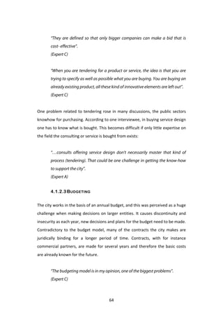  
           “They are defined so that only bigger companies can make a bid that is
           cost- effective”.
           (Expert C)
	
  
           “When you are tendering for a product or service, the idea is that you are
           trying to specify as well as possible what you are buying. You are buying an
           already existing product, all these kind of innovative elements are left out”.
           (Expert C)
	
  
One	
   problem	
   related	
   to	
   tendering	
   rose	
   in	
   many	
   discussions,	
   the	
   public	
   sectors	
  
knowhow	
   for	
   purchasing.	
   According	
   to	
   one	
   interviewee,	
   in	
   buying	
   service	
   design	
  
one	
  has	
  to	
  know	
  what	
  is	
  bought.	
  This	
  becomes	
  difficult	
  if	
  only	
  little	
  expertise	
  on	
  
the	
  field	
  the	
  consulting	
  or	
  service	
  is	
  bought	
  from	
  exists:	
  
	
  
           “…consults offering service design don’t necessarily master that kind of
           process (tendering). That could be one challenge in getting the know-how
           to support the city”.
           (Expert A)


           4.1.2.3 BUDGETING


The	
  city	
  works	
  in	
  the	
  basis	
  of	
  an	
  annual	
  budget,	
  and	
  this	
  was	
  perceived	
  as	
  a	
  huge	
  
challenge	
   when	
   making	
   decisions	
   on	
   larger	
   entities.	
   It	
   causes	
   discontinuity	
   and	
  
insecurity	
  as	
  each	
  year,	
  new	
  decisions	
  and	
  plans	
  for	
  the	
  budget	
  need	
  to	
  be	
  made.	
  
Contradictory	
   to	
   the	
   budget	
   model,	
   many	
   of	
   the	
   contracts	
   the	
   city	
   makes	
   are	
  
juridically	
   binding	
   for	
   a	
   longer	
   period	
   of	
   time.	
   Contracts,	
   with	
   for	
   instance	
  
commercial	
   partners,	
   are	
   made	
   for	
   several	
   years	
   and	
   therefore	
   the	
   basic	
   costs	
  
are	
  already	
  known	
  for	
  the	
  future.	
  
	
  
           “The budgeting model is in my opinion, one of the biggest problems”.
           (Expert C)



	
                                                             64	
  
 