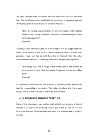 The	
  city’s	
  ability	
  to	
  make	
  calculations	
  based	
  on	
  opportunity	
  cost	
  was	
  perceived	
  
low.	
  	
  Cost-­‐benefit	
  assessment	
  would	
  help	
  the	
  government	
  in	
  evaluating	
  a	
  variety	
  
of	
  influences	
  distinct	
  alternatives	
  have	
  on	
  external	
  factors.	
  
	
  	
  
             “Cities are making investment plans for long term relating to for instance
             infrastructure, buildings and others, but there is no investment plan for the
             service development!”
             (Expert C)
	
  
According	
   to	
   one	
   interviewee,	
   the	
   city	
   is	
   structured	
   so	
   that	
   the	
   budget	
   itself	
   sets	
  
limits	
   to	
   the	
   design	
   of	
   the	
   services.	
   When	
   something	
   new	
   is	
   created	
   that	
  
generates	
   value,	
   one	
   has	
   to	
   think	
   how	
   this	
   is	
   financed.	
   How	
   the	
   value	
  
constructed	
  reduces	
  costs	
  of	
  something	
  else	
  is	
  what	
  was	
  perceived	
  significant.	
  
	
  
             “But money talks, and as we go to the budgets, that is the question of
             management in there. That from whose budget is it that we are taking
             from”.
             (Expert B)
	
  
As	
   the	
   budget	
   money	
   runs	
   out,	
   the	
   question	
   of	
   leadership	
   arises,	
   who	
   should	
  
take	
   the	
   responsibility	
   of	
   the	
   project.	
   That	
   makes	
   the	
   phase	
   after	
   the	
   project	
  
crucial,	
  how	
  to	
  root	
  the	
  services	
  as	
  part	
  of	
  the	
  daily	
  activities.	
  


           4.1.3 DESIGNING SERVICES TOGETHER

Many	
   of	
   the	
   interviewees	
   saw	
   neither	
   solely	
   publicly	
   nor	
   privately	
   produced	
  
services	
   as	
   an	
   option	
   for	
   producing	
   services	
   but	
   rather	
   as	
   both	
   of	
   the	
   two	
  
functioning	
   together.	
   Multi	
   producing	
   was	
   seen	
   as	
   a	
   healthier	
   way	
   to	
   produce	
  
services.	
  
	
  




	
                                                                65	
  
 
