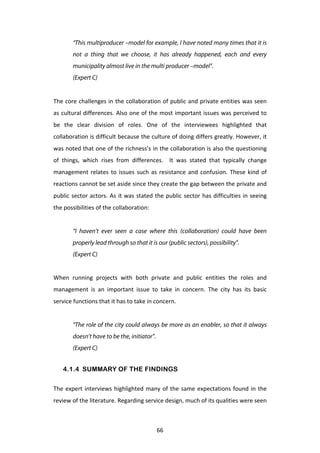 “This multiproducer –model for example, I have noted many times that it is
            not a thing that we choose, it has already happened, each and every
            municipality almost live in the multi producer –model”.
            (Expert C)
	
  
The	
  core	
  challenges	
  in	
  the	
  collaboration	
  of	
  public	
  and	
  private	
  entities	
  was	
  seen	
  
as	
  cultural	
  differences.	
  Also	
  one	
  of	
  the	
  most	
  important	
  issues	
  was	
  perceived	
  to	
  
be	
   the	
   clear	
   division	
   of	
   roles.	
   One	
   of	
   the	
   interviewees	
   highlighted	
   that	
  
collaboration	
  is	
  difficult	
  because	
  the	
  culture	
  of	
  doing	
  differs	
  greatly.	
  However,	
  it	
  
was	
  noted	
  that	
  one	
  of	
  the	
  richness’s	
  in	
  the	
  collaboration	
  is	
  also	
  the	
  questioning	
  
of	
   things,	
   which	
   rises	
   from	
   differences.	
   	
   It	
   was	
   stated	
   that	
   typically	
   change	
  
management	
   relates	
   to	
   issues	
   such	
   as	
   resistance	
   and	
   confusion.	
   These	
   kind	
   of	
  
reactions	
   cannot	
   be	
   set	
   aside	
   since	
   they	
   create	
   the	
   gap	
   between	
   the	
   private	
   and	
  
public	
   sector	
   actors.	
   As	
   it	
   was	
   stated	
   the	
   public	
   sector	
   has	
   difficulties	
   in	
   seeing	
  
the	
  possibilities	
  of	
  the	
  collaboration:	
  
	
  
            “I haven’t ever seen a case where this (collaboration) could have been
            properly lead through so that it is our (public sectors), possibility”.
            (Expert C)


When	
   running	
   projects	
   with	
   both	
   private	
   and	
   public	
   entities	
   the	
   roles	
   and	
  
management	
   is	
   an	
   important	
   issue	
   to	
   take	
   in	
   concern.	
   The	
   city	
   has	
   its	
   basic	
  
service	
  functions	
  that	
  it	
  has	
  to	
  take	
  in	
  concern.	
  
	
  
            “The role of the city could always be more as an enabler, so that it always
            doesn’t have to be the, initiator”.
            (Expert C)


       4.1.4 SUMMARY OF THE FINDINGS

The	
   expert	
   interviews	
   highlighted	
   many	
   of	
   the	
   same	
   expectations	
   found	
   in	
   the	
  
review	
  of	
  the	
  literature.	
  Regarding	
  service	
  design,	
  much	
  of	
  its	
  qualities	
  were	
  seen	
  



	
                                                                66	
  
 