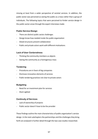 missing	
   at	
   least	
   from	
   a	
   wider	
   perspective	
   of	
   societal	
   services.	
   In	
   addition,	
   the	
  
public	
  sector	
  was	
  perceived	
  as	
  seeing	
  the	
  public	
  as	
  a	
  mass	
  rather	
  than	
  a	
  group	
  of	
  
individuals.	
  The	
  following	
  topics	
  that	
  were	
  perceived	
  to	
  hinder	
  service	
  design	
  in	
  
the	
  public	
  sector	
  arose	
  through	
  the	
  expert	
  interviews	
  made:	
  


Public Service Design
-­‐    There	
  are	
  distinct	
  public	
  sector	
  challenges	
  
-­‐    Design	
  know-­‐how	
  needed	
  inside	
  the	
  public	
  organization	
  
-­‐    Siloed	
  structures	
  prevent	
  collaboration	
  
-­‐    Public	
  and	
  private	
  actors	
  work	
  with	
  different	
  motivations	
  
       	
  
Lack of User Centeredness
-­‐    Thinking	
  the	
  community	
  members	
  as	
  objects	
  
-­‐    Seeing	
  the	
  community	
  as	
  a	
  homogenous	
  mass	
  
       	
  
Tendering
-­‐    Procedures	
  are	
  in	
  favor	
  of	
  big	
  companies	
  
-­‐    Dismisses	
  innovative	
  elements	
  of	
  services	
  
-­‐    Public	
  tendering	
  practices	
  not	
  clear	
  to	
  private	
  actors	
  
       	
  
Budgeting
-­‐    Need	
  for	
  an	
  investment	
  plan	
  for	
  services	
  
-­‐    Short	
  sighted	
  
       	
  
Continuity of Services
-­‐    Lack	
  of	
  ownership	
  of	
  projects	
  
-­‐    Public	
  sector	
  doesn’t	
  have	
  to	
  be	
  the	
  provider	
  
	
  
These	
  findings	
  outline	
  the	
  main	
  characteristics	
  of	
  public	
  organization’s	
  service	
  
design.	
  In	
  the	
  next	
  subchapters	
  the	
  partnerships	
  and	
  the	
  challenges	
  they	
  bring	
  
forth	
  are	
  analyzed	
  in	
  further	
  detail	
  through	
  the	
  two	
  case	
  studies	
  researched.	
  




	
                                                             67	
  
 