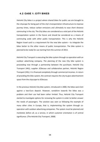4.2 CASE 1: CITY BIKES


Helsinki	
  City	
  bikes	
  is	
  a	
  project	
  where	
  shared	
  bikes	
  for	
  public	
  use	
  are	
  brought	
  to	
  
the	
  cityscape	
  for	
  being	
  part	
  of	
  the	
  city’s	
  transportation	
  infrastructure	
  to	
  improve	
  
journey	
   times,	
   reduce	
   carbon	
   emissions	
   and	
   ultimately	
   to	
   ease	
   short	
   distance	
  
commuting	
  in	
  the	
  city.	
  The	
  City	
  bikes	
  are	
  considered	
  as	
  a	
  vital	
  part	
  of	
  the	
  Helsinki	
  
transportation	
   system	
   in	
   the	
   future	
   and	
   should	
   be	
   considered	
   as	
   a	
   means	
   of	
  
commuting	
   aside	
   with	
   other	
   public	
   transportation.	
   This	
   is	
   why	
   the	
   Helsinki	
  
Region	
   travel	
   card	
   is	
   a	
   requirement	
   for	
   the	
   new	
   bike	
   system	
   –	
   to	
   integrate	
   the	
  
bikes	
   better	
   to	
   the	
   other	
   means	
   of	
   public	
   transportation.	
   The	
   bike	
   system	
   is	
  
planned	
  to	
  be	
  ready	
  for	
  use	
  starting	
  from	
  the	
  summer	
  of	
  2013.	
  
	
  
Helsinki	
  City	
  Transport	
  is	
  executing	
  the	
  bike	
  system	
  through	
  co-­‐operation	
  with	
  an	
  
outdoor	
   advertising	
   company.	
   The	
   planning	
   of	
   the	
   new	
   City	
   bike	
   system	
   is	
  
proceeding	
   now	
   through	
   a	
   partnership	
   between	
   the	
   purchaser,	
   Helsinki	
   City	
  
Transport	
   (HKL),	
   supplier	
   JCDecaux	
   and	
   collaborative	
   partner,	
   Helsinki	
   Region	
  
Transport	
  (HSL).	
  It	
  is	
  financed	
  completely	
  through	
  commercial	
  incomes.	
  In	
  return	
  
of	
  providing	
  the	
  bike	
  system,	
  the	
  contract	
  requires	
  the	
  city	
  to	
  give	
  advertisement	
  
space	
  from	
  the	
  cityscape	
  to	
  JCDecaux.	
  	
  
	
  
In	
  the	
  previous	
  Helsinki	
  City	
  bike	
  system,	
  introduced	
  in	
  2000,	
  the	
  bikes	
  were	
  lent	
  
against	
   a	
   two-­‐Euro	
   deposit.	
   However,	
   vandalism	
   towards	
   the	
   bikes	
   was	
   a	
  
problem	
   and	
   their	
   use	
   had	
   been	
   rather	
   limited.	
   Thus,	
   Helsinki	
   City	
   Transport	
  
started	
   to	
   investigate	
   options	
   for	
   renewing	
   the	
   system	
   in	
   order	
   to	
   better	
   answer	
  
the	
   needs	
   of	
   passengers.	
   The	
   solution	
   was	
   seen	
   as	
   following	
   the	
   example	
   of	
  
many	
   other	
   cities	
   in	
   Europe,	
   that	
   is,	
   implementing	
   the	
   system	
   through	
   co-­‐
operation	
  with	
  outdoor	
  advertising	
  companies.	
  The	
  system	
  must	
  be	
  planned	
  and	
  
marketed,	
   before	
   all,	
   as	
   a	
   service,	
   in	
   which	
   customer	
   orientation	
   is	
   of	
   central	
  
significance.	
  (The	
  Helsinki	
  City	
  Transport,	
  2008)	
  




	
                                                                68	
  
 