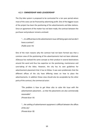 4.2.1 OWNERSHIP AND LEADERSHIP

The	
   City	
   bike	
   system	
   is	
   proposed	
   to	
   be	
   contracted	
   for	
   a	
   ten	
   year	
   period	
   where	
  
most	
  of	
  the	
  costs	
  can	
  be	
  financed	
  by	
  advertising	
  profit.	
  One	
  of	
  the	
  biggest	
  issues	
  
of	
  the	
  project	
  has	
  been	
  the	
  positioning	
  of	
  the	
  advertisements	
  and	
  bike	
  stations.	
  
Since	
   an	
   agreement	
   of	
   the	
   matter	
   has	
   not	
   been	
   made,	
   the	
   contract	
   between	
   the	
  
purchaser	
  and	
  producer	
  remains	
  unclosed.	
  	
  
	
  
            “…it is difficult due to the advertisement-issue still being open and we don’t
            have a contract”.
            (Public actor 1A)
	
  
One	
   of	
   the	
   main	
   reasons	
   why	
   the	
   contract	
   had	
   not	
   been	
   formed	
   was	
   that	
   a	
  
common	
  view	
  of	
  the	
  positioning	
  of	
  the	
  advertisements	
  had	
  not	
  been	
  obtained.	
  
JCDecaux	
  has	
  realized	
  the	
  same	
  concept	
  as	
  their	
  product	
  in	
  several	
  destinations	
  
around	
   the	
   word	
   and	
   thus	
   has	
   expertise	
   on	
   the	
   positioning,	
   maintenance	
   and	
  
care-­‐taking	
   of	
   the	
   bikes.	
   However,	
   the	
   city	
   has	
   its	
   own	
   guidelines	
   for	
  
advertisement	
  placement	
  that	
  it	
  has	
  to	
  follow.	
  It	
  was	
  seen	
  problematic	
  that	
  the	
  
different	
   offices	
   of	
   the	
   city	
   have	
   differing	
   views	
   on	
   how	
   to	
   place	
   the	
  
advertisements.	
   In	
   addition	
   thiese	
   view	
   should	
   also	
   be	
   acceptable	
   by	
   the	
   other	
  
party	
  of	
  the	
  contract,	
  the	
  commercial	
  actor:	
  
	
  
            “The problem is how to get these silos to solve the issue with the
            advertisement placement…so that the placements are also commercially
            reasonable”.
            (Private Actor 1A)
	
  
            “…the settling of advertisement equipment is difficult between the offices
            of the city”.
            (Private Actor 1B)
	
  




	
                                                               69	
  
 