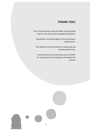 THANK YOU!


       Forum	
  Virium	
  Helsinki,	
  Kaisa	
  and	
  Pekka,	
  for	
  giving	
  initial	
  
             ideas	
  for	
  the	
  study	
  and	
  for	
  prepping	
  and	
  guidance!	
  
                                                                                         	
  
          Interviewees,	
  for	
  giving	
  insight	
  to	
  the	
  actual	
  projects	
  
                                                                    and	
  processes.	
  
                                                                                         	
  
          Arto	
  Rajala	
  and	
  Annukka	
  Jyrämä,	
  for	
  supervising	
  and	
  
                                                           commenting	
  the	
  study.	
  
                                                                                         	
  
             Family	
  and	
  friends,	
  you	
  know	
  who	
  you	
  are,	
  KIITOS,	
  	
  
            for	
  supporting	
  and	
  encouraging	
  me	
  throughout	
  the	
  
                                                                               process!	
  	
  
                                                                                         	
  




	
                             7	
  
 