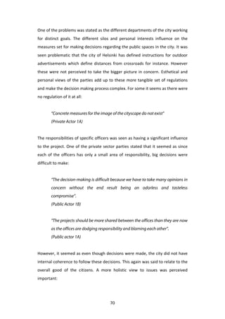 One	
  of	
  the	
  problems	
  was	
  stated	
  as	
  the	
  different	
  departments	
  of	
  the	
  city	
  working	
  
for	
   distinct	
   goals.	
   The	
   different	
   silos	
   and	
   personal	
   interests	
   influence	
   on	
   the	
  
measures	
  set	
  for	
  making	
  decisions	
  regarding	
  the	
  public	
  spaces	
  in	
  the	
  city.	
  It	
  was	
  
seen	
   problematic	
   that	
   the	
   city	
   of	
   Helsinki	
   has	
   defined	
   instructions	
   for	
   outdoor	
  
advertisements	
   which	
   define	
   distances	
   from	
   crossroads	
   for	
   instance.	
   However	
  
these	
   were	
   not	
   perceived	
   to	
   take	
   the	
   bigger	
   picture	
   in	
   concern.	
   Esthetical	
   and	
  
personal	
   views	
   of	
   the	
   parties	
   add	
   up	
   to	
   these	
   more	
   tangible	
   set	
   of	
   regulations	
  
and	
  make	
  the	
  decision	
  making	
  process	
  complex.	
  For	
  some	
  it	
  seems	
  as	
  there	
  were	
  
no	
  regulation	
  of	
  it	
  at	
  all:	
  
	
  
             “Concrete measures for the image of the cityscape do not exist”
             (Private Actor 1A)
	
  
The	
  responsibilities	
  of	
  specific	
  officers	
  was	
  seen	
  as	
  having	
  a	
  significant	
  influence	
  
to	
   the	
   project.	
   One	
   of	
   the	
   private	
   sector	
   parties	
   stated	
   that	
   it	
   seemed	
   as	
   since	
  
each	
   of	
   the	
   officers	
   has	
   only	
   a	
   small	
   area	
   of	
   responsibility,	
   big	
   decisions	
   were	
  
difficult	
  to	
  make:	
  
	
  
             “The decision-making is difficult because we have to take many opinions in
             concern without the end result being an odorless and tasteless
             compromise”.
             (Public Actor 1B)


             “The projects should be more shared between the offices than they are now
             as the offices are dodging responsibility and blaming each other”.
             (Public actor 1A)
	
  
However,	
  it	
  seemed	
  as	
  even	
  though	
  decisions	
  were	
  made,	
  the	
  city	
  did	
  not	
  have	
  
internal	
   coherence	
   to	
   follow	
   these	
   decisions.	
   This	
   again	
   was	
   said	
   to	
   relate	
   to	
   the	
  
overall	
   good	
   of	
   the	
   citizens.	
   A	
   more	
   holistic	
   view	
   to	
   issues	
   was	
   perceived	
  
important:	
  
	
  


	
                                                                 70	
  
 