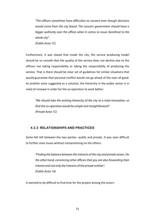 “The officers sometimes have difficulties to consent even though decisions
            would come from the city board. The concern government should have a
            bigger authority over the offices when it comes to issues beneficial to the
            whole city”.
            (Public Actor 1C)
	
  
Furthermore,	
   it	
   was	
   stated	
   that	
   inside	
   the	
   city,	
   the	
   service	
   producing	
   model	
  
should	
  be	
  so	
  smooth	
  that	
  the	
  quality	
  of	
  the	
  service	
  does	
  not	
  decline	
  due	
  to	
  the	
  
officers	
   not	
   taking	
   responsibility	
   or	
   taking	
   the	
   responsibility	
   of	
   producing	
   the	
  
service.	
  That	
  is	
  there	
  should	
  be	
  clear	
  set	
  of	
  guidelines	
  for	
  similar	
  situations	
  that	
  
would	
   guarantee	
   that	
   personal	
   conflict	
   would	
   not	
   go	
   ahead	
   of	
   the	
   over	
   all	
   good.	
  
As	
  another	
  actor	
  suggested	
  as	
  a	
  solution,	
  the	
  hierarchy	
  in	
  the	
  public	
  sector	
  is	
  in	
  
need	
  of	
  renewal	
  in	
  order	
  for	
  the	
  co-­‐operation	
  to	
  work	
  better:	
  


            “We should take the existing hierarchy of the city to a total renovation, so
            that the co-operation would be simple and straightforward”.
            (Private Actor 1C)
	
  


       4.2.2 RELATIONSHIPS AND PRACTICES


Some	
  felt	
  left	
  between	
  the	
  two	
  parties	
  –public	
  and	
  private.	
  It	
  was	
  seen	
  difficult	
  
to	
  further	
  ones	
  issues	
  without	
  compromising	
  on	
  the	
  others:	
  
	
  
            “Finding the balance between the interests of the city and private actors. On
            the other hand, convincing other officers that you are also forwarding their
            interest and not only the interests of the private entities”.
            (Public Actor 1A)


It	
  seemed	
  to	
  be	
  difficult	
  to	
  find	
  time	
  for	
  the	
  project	
  among	
  the	
  actors:	
  
	
  




	
                                                              71	
  
 
