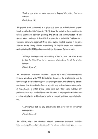 “Finding time from my own calendar to forward the project has been
            difficult”.
            (Public Actor 1A)
	
  
The	
   project	
   is	
   not	
   considered	
   as	
   a	
   pilot,	
   but	
   rather	
   as	
   a	
   development	
   project	
  
which	
  is	
  realized	
  as	
  it	
  is	
  (Lähdetie,	
  2012	
  ).	
  Since	
  the	
  outset	
  of	
  the	
  project	
  was	
  to	
  
build	
   a	
   permanent	
   solution,	
   planning	
   the	
   brand	
   and	
   communication	
   of	
   the	
  
system	
  was	
  a	
  challenge.	
  	
  It	
  felt	
  difficult	
  to	
  plan	
  the	
  brand	
  of	
  the	
  City	
  bikes	
  as	
  it	
  
was	
   done	
   somewhat	
   separately	
   from	
   other	
   cycling	
   related	
   services	
   in	
   the	
   city.	
  
After	
  all,	
  all	
  the	
  cycling	
  services	
  produced	
  by	
  the	
  city	
  had	
  arisen	
  from	
  the	
  same	
  
cycling	
  strategy	
  for	
  2020	
  and	
  were	
  part	
  of	
  the	
  three	
  year-­‐	
  Cycling	
  project.	
  
	
  
            “Although we are planning the branding of the City bikes, I see that it would
            be best for Helsinki to have a common design base for all the cycling
            services”.
            (Private Actor 1C)
	
  
The	
  City	
  Planning	
  Department	
  has	
  in	
  fact	
  concept	
  the	
  brand	
  of	
  	
  cycling	
  in	
  Helsinki	
  
through	
   workshops	
   with	
   WSP	
   Consultancy.	
   However,	
   the	
   challenge	
   is	
   how	
   to	
  
carry	
  through	
  the	
  brand	
  throughout	
  the	
  city	
  organization.	
  One	
  of	
  the	
  city	
  officers	
  
questioned	
  how	
  these	
  kinds	
  of	
  report	
  actually	
  help	
  in	
  brand-­‐constructing.	
  After	
  
all	
   Copenhagen	
   or	
   other	
   cycling	
   cities	
   have	
   built	
   their	
   brand	
   without	
   any	
  
preliminary	
  concepts.	
  Evidently	
  the	
  idea	
  had	
  been	
  in	
  helping	
  Helsinki	
  to	
  become	
  
a	
  cycling-­‐friendly	
  city	
  and	
  buying	
  a	
  brand	
  or	
  a	
  concept	
  for	
  it	
  as	
  a	
  one	
  solution	
  for	
  
this.	
  
	
  
            “…problem is that the city doesn’t have the know-how to buy service
            development”.
            (Private Actor 1C)
	
  
The	
   private	
   sector	
   saw	
   concrete	
   meeting	
   procedures	
   somewhat	
   differing	
  
between	
   the	
   public	
   and	
   private	
   sector.	
   In	
   the	
   private	
   sector	
   meetings	
   were	
   seen	
  


	
                                                                72	
  
 