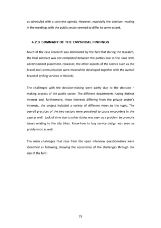 as	
  scheduled	
  with	
  a	
  concrete	
  agenda.	
  However,	
  especially	
  the	
  decision	
  -­‐making	
  
in	
  the	
  meetings	
  with	
  the	
  public	
  sector	
  seemed	
  to	
  differ	
  to	
  some	
  extent.	
  
	
  

       4.2.3 SUMMARY OF THE EMPIRICAL FINDINGS

Much	
  of	
  the	
  case	
  research	
  was	
  dominated	
  by	
  the	
  fact	
  that	
  during	
  the	
  research,	
  
the	
  final	
  contract	
  was	
  not	
  completed	
  between	
  the	
  parties	
  due	
  to	
  the	
  issue	
  with	
  
advertisement	
   placement.	
   However,	
   the	
   other	
   aspects	
   of	
   the	
   service	
   such	
   as	
   the	
  
brand	
  and	
  communication	
  were	
  meanwhile	
  developed	
  together	
  with	
  the	
  overall	
  
brand	
  of	
  cycling	
  services	
  in	
  Helsinki.	
  	
  
	
  
The	
   challenges	
   with	
   the	
   decision-­‐making	
   were	
   partly	
   due	
   to	
   the	
   decision	
   –
making	
   process	
   of	
   the	
   public	
   sector.	
   The	
   different	
   departments	
   having	
   distinct	
  
interest	
   and,	
   furthermore,	
   these	
   interests	
   differing	
   from	
   the	
   private	
   sector’s	
  
interests,	
   the	
   project	
   included	
   a	
   variety	
   of	
   different	
   views	
   to	
   the	
   topic.	
   The	
  
overall	
   practices	
   of	
   the	
   two	
   sectors	
   were	
   perceived	
   to	
   cause	
   encounters	
   in	
   the	
  
case	
  as	
  well.	
  	
  Lack	
  of	
  time	
  due	
  to	
  other	
  duties	
  was	
  seen	
  as	
  a	
  problem	
  to	
  promote	
  
issues	
   relating	
   to	
   the	
   city	
   bikes.	
   Know-­‐how	
   to	
   buy	
   service	
   design	
   was	
   seen	
   as	
  
problematic	
  as	
  well.	
  
	
  
The	
   main	
   challenges	
   that	
   rose	
   from	
   the	
   open	
   interview	
   questionnaires	
   were	
  
identified	
   as	
   following,	
   showing	
   the	
   occurrence	
   of	
   the	
   challenges	
   through	
   the	
  
size	
  of	
  the	
  font:	
  	
  




	
                                                              73	
  
 