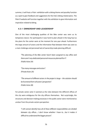 summer,	
  it	
  will	
  host	
  a	
  Fiilari	
  -­‐exhibition	
  with	
  a	
  biking	
  theme	
  and	
  possibly	
  function	
  
as	
  a	
  spot	
  to	
  give	
  feedback	
  and	
  suggestions	
  for	
  the	
  City’s	
  biking	
  related	
  plans.	
  The	
  
fiilari.fi	
  website	
  will	
  function	
  together	
  with	
  the	
  exhibition	
  to	
  give	
  information	
  and	
  
inspiration	
  related	
  to	
  biking.	
  


       4.3.1 OWNERSHIP AND LEADERSHIP


One	
   of	
   the	
   most	
   challenging	
   qualities	
   of	
   the	
   Bike	
   center	
   was	
   seen	
   as	
   its	
  
temporary	
  nature.	
  For	
  participants	
  it	
  was	
  hard	
  to	
  plan	
  ahead	
  in	
  the	
  long	
  haul	
  as	
  
the	
  plans	
  for	
  the	
  center	
  were	
  at	
  the	
  moment	
  for	
  one	
  year	
  ahead.	
  Furthermore	
  
the	
  large	
  amount	
  of	
  actors	
  and	
  the	
  information	
  flow	
  between	
  them	
  was	
  seen	
  as	
  
a	
  main	
  challenge	
  and	
  perceived	
  lack	
  of	
  ownership	
  made	
  planning	
  difficult:	
  
	
  
           “The planning of the Bike center hasn’t been assigned to any office and
           there aren’t any dedicated personnel resources planned for it”.
           (Public Actor 2A)


           “Too many messages and actors”.
           (Private Actor 2A)


           “The amount of different actors in the project is large – the solution should
           be functional form all actors’ perspective”.
           (Public Actor 2B)


For	
  private	
  sector	
  actor	
  it	
  seemed	
  as	
  the	
  roles	
  between	
  the	
  different	
  offices	
  of	
  
the	
   city	
   were	
   ambiguous	
   for	
   the	
   city	
   officers	
   themselves.	
   	
   Not	
   surprisingly,	
   the	
  
structures	
  and	
  decision-­‐making	
  processes	
  in	
  the	
  public	
  sector	
  were	
  mentioned	
  as	
  
unclear	
  from	
  the	
  private	
  sectors	
  perspective:	
  
	
  
           “I still cannot identify how all of these different responsibilities are divided
           between city offices…I don’t know whether I have to…but it makes it
           difficult to understand the bigger picture”.



	
                                                             76	
  
 
