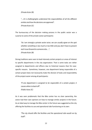 (Private Actor 2B)
	
  
           “…(it is challenging)to understand the responsibilities of all the different
           entities and how the decisions are approved”.
           (Private Actor 2C)
	
  
The	
   bureaucracy	
   of	
   the	
   decision	
   making	
   process	
   in	
   the	
   public	
   sector	
   was	
   a	
  
surprise	
  to	
  some	
  of	
  the	
  private	
  sector	
  participants:	
  
	
  
           “As I am strongly a private sector actor, we can usually agree on the spot
           whether something is too much or too little and you don’t have to present
           each issue forward to someone else…”.
           (Private Actor 2B)


Strong	
  traditions	
  were	
  seen	
  to	
  lead	
  intensely	
  certain	
  projects	
  or	
  areas	
  of	
  interest	
  
to	
   specific	
   departments	
   in	
   the	
   city	
   organization.	
   That	
   is	
   some	
   tasks	
   are	
   rather	
  
assigned	
   to	
   departments	
   and	
   officers	
   due	
   to	
   historical	
   reasons	
   than	
   for	
   case-­‐
specific	
   reasons.	
   	
   Sometimes,	
   however,	
   one	
   department	
   being	
   responsible	
   of	
   a	
  
certain	
  project	
  does	
  not	
  necessarily	
  make	
  the	
  division	
  of	
  tasks	
  and	
  responsibility	
  
of	
  the	
  project	
  easier	
  among	
  all	
  participants:	
  
	
  
           “If one department is assigned to be responsible of a certain project, it
           causes others to back off”.
           (Public Actor 2C)


As	
   it	
   was	
   seen	
   problematic	
   that	
   the	
   Bike	
   center	
   has	
   no	
   clear	
   ownership,	
   the	
  
actors	
  had	
  their	
  own	
  opinions	
  on	
  how	
  to	
  manage	
  similar	
  projects	
  in	
  the	
  future.	
  
As	
  an	
  ideal	
  way	
  to	
  manage	
  the	
  Bike	
  center	
  in	
  the	
  future	
  was	
  suggested	
  as	
  the	
  city	
  
offering	
  the	
  facilities	
  to	
  use	
  and	
  operational	
  side	
  functioning	
  on	
  its	
  own:	
  
	
  
           “The city should offer the facilities and the operational side would run by
           itself”.


	
                                                             77	
  
 