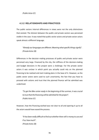 (Public Actor 2C)




       4.3.2 RELATIONSHIPS AND PRACTICES

The	
   public	
   sectors	
   internal	
   differences	
   in	
   views	
   were	
   not	
   the	
   only	
   distinctions	
  
that	
  existed.	
  The	
  division	
  between	
  the	
  public	
  and	
  private	
  sectors	
  was	
  perceived	
  
visible	
  in	
  the	
  case.	
  It	
  was	
  noted	
  that	
  public	
  sector	
  actors	
  and	
  private	
  sector	
  actors	
  
speak	
  almost	
  a	
  different	
  language.	
  
	
  
             “Already our languages are different. Meaning what specific things signify”.
             (Private Actor 2B)
	
  
Differences	
   in	
   the	
   decision	
   making	
   processes	
   of	
   public	
   and	
   private	
   sector	
   were	
  
perceived	
   very	
   large.	
   Financed	
   by	
   the	
   city,	
   the	
   stiffness	
   of	
   the	
   decision-­‐making	
  
and	
   budget	
   decisions	
   in	
   the	
   project	
   were	
   a	
   challenge.	
   For	
   the	
   private	
   sector	
  
actors	
   it	
   was	
   unclear	
   in	
   which	
   point	
   you	
   actually	
   could	
   rely	
   on	
   the	
   planned	
  
financing	
   to	
   be	
   realized	
   and	
   start	
   making	
   plans	
   in	
   the	
   base	
   of	
   it.	
   However,	
   as	
   the	
  
public	
   sector	
   actors	
   were	
   used	
   to	
   such	
   uncertainty,	
   the	
   fact	
   that	
   you	
   have	
   to	
  
proceed	
   with	
   actions	
   and	
   trust	
   that	
   the	
   planned	
   finance	
   will	
   be	
   admitted	
   was	
  
underlined:	
  
	
  
             “To get the Bike center ready in the beginning of the summer, it was crucial
             to trust that the financing will be admitted for the project”.
             (Public Actor 2C)
	
  
However,	
  how	
  the	
  financing	
  worked	
  was	
  not	
  clear	
  to	
  all	
  and	
  opening	
  it	
  up	
  to	
  all	
  
the	
  actors	
  would	
  have	
  eased	
  the	
  process.	
  
	
  
             “It has been really difficult to find out whether there still is money to use and
             if so, how much”.
             (Private Actor 2B)



	
                                                                    78	
  
 