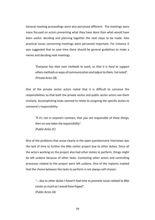  
General	
  meeting	
  proceedings	
  were	
  also	
  perceived	
  different.	
  	
  The	
  meetings	
  were	
  
more	
  focused	
  on	
  actors	
  presenting	
  what	
  they	
  have	
  done	
  than	
  what	
  would	
  have	
  
been	
   useful:	
   deciding	
   and	
   planning	
   together	
   the	
   next	
   steps	
   to	
   be	
   made.	
   Also	
  
practical	
   issues	
   concerning	
   meetings	
   were	
   perceived	
   important.	
   For	
   instance	
   it	
  
was	
   suggested	
   that	
   to	
   save	
   time	
   there	
   should	
   be	
   general	
   guidelines	
   to	
   make	
   a	
  
memo	
  and	
  deciding	
  next	
  meetings.	
  	
  
	
  
            “Everyone has their own methods to work, so that it is hard to support
            others methods or ways of communication and adjust to them, I’ve noted”.
            (Private Actor 2B)


One	
   of	
   the	
   private	
   sector	
   actors	
   noted	
   that	
   it	
   is	
   difficult	
   to	
   conceive	
   the	
  
responsibilities	
   so	
   that	
   both	
   the	
   private	
   sector	
   and	
   public	
   sector	
   actors	
   see	
   them	
  
similarly.	
  Accomplishing	
  tasks	
  seemed	
  to	
  relate	
  to	
  assigning	
  the	
  specific	
  duties	
  to	
  
someone’s	
  responsibility:	
  
	
  
            “If it’s not in anyone’s contract, that you are responsible of these things,
            then no-one takes the responsibility”.
            (Public Actor 2C)
	
  
One	
   of	
   the	
   problems	
   that	
   arose	
   clearly	
   in	
   the	
   open	
   questionnaire	
   interviews	
   was	
  
the	
  lack	
  of	
  time	
  to	
  further	
  the	
  Bike	
  center	
  project	
  due	
  to	
  other	
  duties.	
  Since	
  all	
  
the	
   actors	
   working	
   on	
   the	
   project	
   also	
   had	
   other	
   duties	
   to	
   perform,	
   things	
   might	
  
be	
   left	
   undone	
   because	
   of	
   other	
   tasks.	
   Contacting	
   other	
   actors	
   and	
   controlling	
  
processes	
   related	
   to	
   the	
   project	
   were	
   left	
   undone.	
   One	
   of	
   the	
   replants	
   implied	
  
that	
  the	
  choice	
  between	
  the	
  tasks	
  to	
  perform	
  is	
  not	
  always	
  self-­‐chosen:	
  
	
  
            “…due to other duties I haven’t had time to promote issues related to Bike
            center as much as I would have hoped”.
            (Public Actor 2A)
	
  


	
                                                               79	
  
 