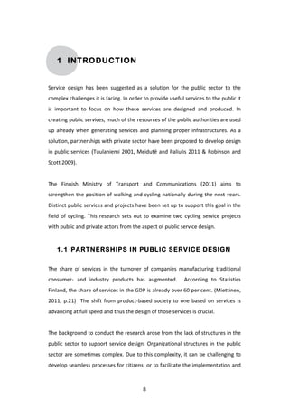 1 INTRODUCTION


Service	
   design	
   has	
   been	
   suggested	
   as	
   a	
   solution	
   for	
   the	
   public	
   sector	
   to	
   the	
  
complex	
  challenges	
  it	
  is	
  facing.	
  In	
  order	
  to	
  provide	
  useful	
  services	
  to	
  the	
  public	
  it	
  
is	
   important	
   to	
   focus	
   on	
   how	
   these	
   services	
   are	
   designed	
   and	
   produced.	
   In	
  
creating	
  public	
  services,	
  much	
  of	
  the	
  resources	
  of	
  the	
  public	
  authorities	
  are	
  used	
  
up	
   already	
   when	
   generating	
   services	
   and	
   planning	
   proper	
   infrastructures.	
   As	
   a	
  
solution,	
   partnerships	
   with	
   private	
   sector	
   have	
  been	
   proposed	
   to	
   develop	
   design	
  
in	
   public	
   services	
   (Tuulaniemi	
   2001,	
   Meidutē	
   and	
   Paliulis	
   2011	
   &	
   Robinson	
   and	
  
Scott	
  2009).	
  
	
  
The	
   Finnish	
   Ministry	
   of	
   Transport	
   and	
   Communications	
   (2011)	
   aims	
   to	
  
strengthen	
  the	
  position	
  of	
  walking	
  and	
  cycling	
  nationally	
  during	
  the	
  next	
  years.	
  
Distinct	
  public	
  services	
  and	
  projects	
  have	
  been	
  set	
  up	
  to	
  support	
  this	
  goal	
  in	
  the	
  
field	
   of	
   cycling.	
   This	
   research	
   sets	
   out	
   to	
   examine	
   two	
   cycling	
   service	
   projects	
  
with	
  public	
  and	
  private	
  actors	
  from	
  the	
  aspect	
  of	
  public	
  service	
  design.	
  


       1.1 PARTNERSHIPS IN PUBLIC SERVICE DESIGN


The	
   share	
   of	
   services	
   in	
   the	
   turnover	
   of	
   companies	
   manufacturing	
   traditional	
  
consumer-­‐	
   and	
   industry	
   products	
   has	
   augmented.	
   	
   According	
   to	
   Statistics	
  
Finland,	
  the	
  share	
  of	
  services	
  in	
  the	
  GDP	
  is	
  already	
  over	
  60	
  per	
  cent.	
  (Miettinen,	
  
2011,	
   p.21)	
   	
   The	
   shift	
   from	
   product-­‐based	
   society	
   to	
   one	
   based	
   on	
   services	
   is	
  
advancing	
  at	
  full	
  speed	
  and	
  thus	
  the	
  design	
  of	
  those	
  services	
  is	
  crucial.	
  	
  
	
  
The	
   background	
   to	
   conduct	
   the	
   research	
   arose	
   from	
   the	
   lack	
   of	
   structures	
   in	
   the	
  
public	
   sector	
   to	
   support	
   service	
   design.	
   Organizational	
   structures	
   in	
   the	
   public	
  
sector	
  are	
  sometimes	
  complex.	
  Due	
  to	
  this	
  complexity,	
  it	
  can	
  be	
  challenging	
  to	
  
develop	
  seamless	
  processes	
  for	
  citizens,	
  or	
  to	
  facilitate	
  the	
  implementation	
  and	
  



	
                                                               8	
  
 